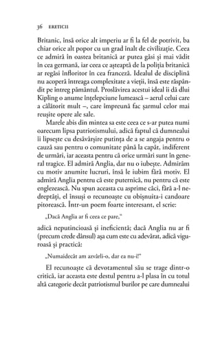 Britanic, însă orice alt imperiu ar ﬁ la fel de potrivit, ba
chiar orice alt popor cu un grad înalt de civilizaţie. Ceea
ce admiră în oastea britanică ar putea găsi şi mai vădit
în cea germană, iar ceea ce aşteaptă de la poliţia britanică
ar regăsi înﬂoritor în cea franceză. Idealul de disciplină
nu acoperă întreaga complexitate a vieţii, însă este răspân-
dit pe întreg pământul. Proslăvirea acestui ideal îi dă dlui
Kipling o anume înţelepciune lumească – aerul celui care
a călătorit mult –, care împreună fac şarmul celor mai
reuşite opere ale sale.
Marele abis din mintea sa este ceea ce s-ar putea numi
oarecum lipsa patriotismului, adică faptul că dumnealui
îi lipseşte cu desăvârşire putinţa de a se angaja pentru o
cauză sau pentru o comunitate până la capăt, indiferent
de urmări, iar aceasta pentru că orice urmări sunt în gene-
ral tragice. El admiră Anglia, dar nu o iubeşte. Admirăm
cu motiv anumite lucruri, însă le iubim fără motiv. El
admiră Anglia pentru că este puternică, nu pentru că este
englezească. Nu spun aceasta cu asprime căci, fără a-l ne-
dreptăţi, el însuşi o recunoaşte cu obişnuita-i candoare
pitorească. Într-un poem foarte interesant, el scrie:
„Dacă Anglia ar ﬁ ceea ce pare,“
adică neputincioasă şi ineﬁcientă; dacă Anglia nu ar ﬁ
(precum crede dânsul) aşa cum este cu adevărat, adică vigu-
roasă şi practică:
„Numaidecât am azvârli-o, dar ea nu-i!“
El recunoaşte că devotamentul său se trage dintr-o
critică, iar aceasta este destul pentru a-l plasa în cu totul
altă categorie decât patriotismul burilor pe care dumnealui
36 ereticii
 