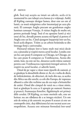 glob. Însă toţi aceştia au intuit un adevăr, acela că în
momentul în care iubeşti ceva lumea ţi-e vrăjmaşă. Astfel,
dl Kipling cunoaşte desigur lumea, doar este un om al
lumii, cu toată mărginirea celor întemniţaţi pe acea pla-
netă. El cunoaşte Anglia precum un gentleman englez
luminat cunoaşte Veneţia. A vizitat Anglia de multe ori,
pentru perioade lungi. Însă el nu aparţine lumii şi nici
unui alt loc, dovadă pentru aceasta stă faptul că pentru el
Anglia este un loc. Când ajungem înţepeniţi într-un loc,
locul acela dispare. Trăim ca un arbore hrănindu-se din
întreaga forţă a universului.
Hoinarul trăieşte într-o lume mult mai mică decât
cea a ţăranului şi respiră mereu aerul locului. Londra este
un loc care poate ﬁ comparat cu Chicago, iar Chicago, un
loc care poate ﬁ comparat cu Tombouctou. Acesta din
urmă, însă, nu este un loc, deoarece acolo trăiesc oameni
pentru care Tombouctou reprezintă întregul univers. Ei
respiră nu aerul locului, ci adierile lumii.
Omul de pe vapor a văzut toate tipurile de oameni, şi
se gândeşte la deosebirile dintre ei, ﬁe că e vorba de dietă,
de îmbrăcăminte, de obiceiuri, de inele din nas, ca acelea
din Africa sau din urechi, ca cele din Europa, de vopseaua
albastră a celor din vechime sau de cea roşie a britanicilor
de astăzi. Omul din câmpul de varză nu a văzut nimic,
însă se gândeşte la ceea ce îi apropie pe oameni: foamea
şi pruncii, frumuseţea femeilor, făgăduinţele ori primej-
diile cerului. Dl Kipling, cu toate meritele sale, este un
hoinar; nu are răbdarea de a se integra nicăieri. Un om
atât de măreţ şi de autentic nu poate ﬁ acuzat că este un
cosmopolit cinic, deşi slăbiciunea lui este tocmai acest cos-
mopolitism. Aceasta este minunat formulată într-unul
38 ereticii
 