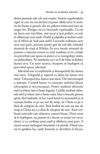 dintre poemele sale cele mai reuşite: Sextina vagabondului
regal, în care un om declară că poate răbda orice în mate-
rie de foame şi groază, dar nu şederea neîncetată într-un
singur loc. Desigur aici se întrevede o primejdie. Cu cât
un lucru este mai frânt, mai uscat şi mai prăfuit, cu atât
el călătoreşte mai mult. Praful şi păpădia şi înaltul comi-
sar al Africii de Sud sunt astfel. Lucrurile roditoare sunt
ceva mai grele, precum pomii grei de rod din nămolul
mustind de viaţă al Nilului. În acea inerţie mistuită de
pasiune a tinereţii aveam cu toţii tendinţa să ne certăm
cu proverbul care spune că piatra ce se rostogoleşte nimic
nu dobândeşte. Ne întrebam cui i-ar ﬁ de folos să dobân-
dească ceva. Cu toate acestea, începem să înţelegem că
proverbul spune adevărul.
Adevărul este că explorările şi descoperirile fac lumea
mai mică. Telegraful şi vaporul cu aburi fac lumea mai
mică. Telescopul face lumea mai mică. Dar microscopul
o măreşte. Curând lumea va cunoaşte războiul dintre
telescopişti şi microscopişti. Primii studiază obiectele
mari şi trăiesc într-o lume îngustă. Ceilalţi studiază obiec-
tele mici şi trăiesc într-o lume vastă. Este o bucurie pentru
spirit, fără îndoială, să faci turul lumii în automobil şi să
cunoşti Arabia ca pe un nor de nisip, iar China ca pe o
dâră de câmpuri de orez. Însă Arabia nu este un nor de
nisip şi China nu e o dâră de câmpuri de orez. Sunt civi-
lizaţii străvechi care tăinuiesc comori bizare. Dacă vrem
să le înţelegem, nu putem să o facem ca turişti ori cerce-
tători, ci cu credinţa unui copil şi răbdarea unui poet. A
cuceri aceste meleaguri înseamnă a le pierde. Omul care
stă în grădina lui, unde basmele se dezvăluie la ﬁecare
despre dl rudyard kipling 39
 