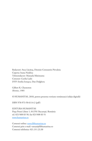 Redactori: Anca Lăcătuş, Dionisie Constantin Pîrvuloiu
Coperta: Ioana Nedelcu
Tehnoredactor: Manuela Măxineanu
Corector: Cecilia Laslo
DTP: Emilia Ionaşcu, Dan Dulgheru
Gilbert K. Chesterton
Heretics, 1905
© HUMANITAS, 2018, pentru prezenta versiune românească (ediţia digitală)
ISBN 978-973-50-6114-2 (pdf)
EDITURA HUMANITAS
Piaţa Presei Libere 1, 013701 Bucureşti, România
tel. 021/408 83 50, fax 021/408 83 51
www.humanitas.ro
Comenzi online: www.libhumanitas.ro
Comenzi prin e-mail: vanzari@libhumanitas.ro
Comenzi telefonice: 021.311.23.30
 