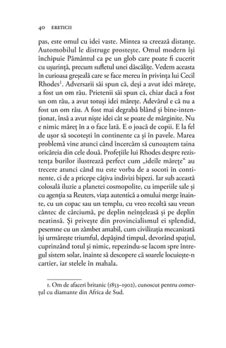 pas, este omul cu idei vaste. Mintea sa creează distanţe.
Automobilul le distruge prosteşte. Omul modern îşi
închipuie Pământul ca pe un glob care poate ﬁ cucerit
cu uşurinţă, precum suﬂetul unei dăscăliţe. Vedem aceasta
în curioasa greşeală care se face mereu în privinţa lui Cecil
Rhodes1
. Adversarii săi spun că, deşi a avut idei măreţe,
a fost un om rău. Prietenii săi spun că, chiar dacă a fost
un om rău, a avut totuşi idei măreţe. Adevărul e că nu a
fost un om rău. A fost mai degrabă blând şi bine-inten-
ţionat, însă a avut nişte idei cât se poate de mărginite. Nu
e nimic măreţ în a o face lată. E o joacă de copii. E la fel
de uşor să socoteşti în continente ca şi în pavele. Marea
problemă vine atunci când încercăm să cunoaştem taina
oricăreia din cele două. Profeţiile lui Rhodes despre rezis-
tenţa burilor ilustrează perfect cum „ideile măreţe“ au
trecere atunci când nu este vorba de a socoti în conti-
nente, ci de a pricepe câţiva indivizi bipezi. Iar sub această
colosală iluzie a planetei cosmopolite, cu imperiile sale şi
cu agenţia sa Reuters, viaţa autentică a omului merge înain-
te, cu un copac sau un templu, cu vreo recoltă sau vreun
cântec de cârciumă, pe deplin neînţeleasă şi pe deplin
neatinsă. Şi priveşte din provincialismul ei splendid,
pesemne cu un zâmbet amabil, cum civilizaţia mecanizată
îşi urmăreşte triumful, depăşind timpul, devorând spaţiul,
cuprinzând totul şi nimic, repezindu-se lacom spre între-
gul sistem solar, înainte să descopere că soarele locuieşte-n
cartier, iar stelele în mahala.
40 ereticii
1. Om de afaceri britanic (1853–1902), cunoscut pentru comer-
ţul cu diamante din Africa de Sud.
 