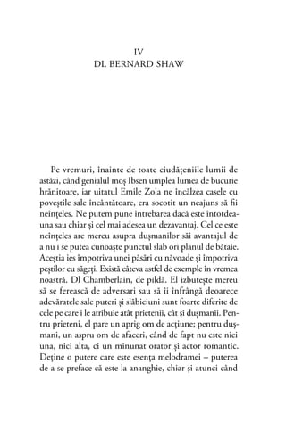 IV
DL BERNARD SHAW
Pe vremuri, înainte de toate ciudăţeniile lumii de
astăzi, când genialul moş Ibsen umplea lumea de bucurie
hrănitoare, iar uitatul Emile Zola ne încălzea casele cu
poveştile sale încântătoare, era socotit un neajuns să ﬁi
neînţeles. Ne putem pune întrebarea dacă este întotdea-
una sau chiar şi cel mai adesea un dezavantaj. Cel ce este
neînţeles are mereu asupra duşmanilor săi avantajul de
a nu i se putea cunoaşte punctul slab ori planul de bătaie.
Aceştia ies împotriva unei păsări cu năvoade şi împotriva
peştilor cu săgeţi. Există câteva astfel de exemple în vremea
noastră. Dl Chamberlain, de pildă. El izbuteşte mereu
să se ferească de adversari sau să îi înfrângă deoarece
adevăratele sale puteri şi slăbiciuni sunt foarte diferite de
cele pe care i le atribuie atât prietenii, cât şi duşmanii. Pen-
tru prieteni, el pare un aprig om de acţiune; pentru duş-
mani, un aspru om de afaceri, când de fapt nu este nici
una, nici alta, ci un minunat orator şi actor romantic.
Deţine o putere care este esenţa melodramei – puterea
de a se preface că este la ananghie, chiar şi atunci când
 