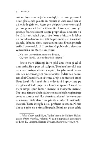 este susţinut de o majoritate uriaşă, iar aceasta pentru că
orice gloată este galantă în măsura în care eroul său se
dă lovit de ghinion. Acest gen de ipocrizie este omagiul
pe care puterea îl face slăbiciunii. El vorbeşte prosteşte
şi totuşi foarte elocvent despre propriul său oraş care nu
l-a părăsit niciodată şi poartă o ﬂoare orbitoare, la fel ca
un poet decadent minor. Cât despre onestitate, tenacitate
şi apelul la bunul-simţ, toate acestea sunt, ﬁreşte, primele
artiﬁcii de retorică. El îşi confruntă publicul cu afectarea
venerabilă a lui Marcus Aurelius:
„Nu sunt un vorbitor, cum este Brutus,
Ci, cum să ştiţi, un om deschis şi simplu.“1
Este o mare diferenţă între ţelul unui retor şi cel al
unui artist, ﬁe el poet ori sculptor. Ţelul sculptorului este
de a ne convinge că este sculptor, iar ţelul unui orator
este de a ne convinge că nu este orator. Îndată ce-i permi-
tem dlui Chamberlain să treacă drept om practic i-am şi
făcut jocul. Nu-i mai rămâne decât să improvizeze pe
marginea ideii de imperiu şi lumea va spune că aceşti oa-
meni simpli spun lucruri măreţe în momente măreţe.
Nu-i mai rămâne decât să alunece în acele idei vagi măreţe
comune tuturor artiştilor de mâna a doua şi lumea va spu-
ne că oamenii de afaceri au, până la urmă, cele mai înalte
idealuri. Toate intrigile i s-au prefăcut în scrum. Nimic
din ce a atins nu a rămas limpede. Există un patos celtic
42 ereticii
1. Iulius Cezar, actul III, tr. Tudor Vianu, în William Shakes-
peare: Opere complete, volumul V, ediţie îngrijită şi comentarii
de Leon D. Leviţchi, Editura Univers, Bucureşti, 1986, p. 56.
 