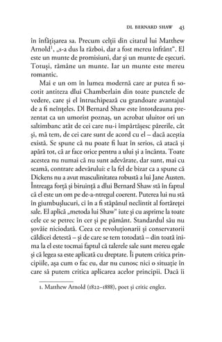 în înfăţişarea sa. Precum celţii din citatul lui Matthew
Arnold1, „s-a dus la război, dar a fost mereu înfrânt“. El
este un munte de promisiuni, dar şi un munte de eşecuri.
Totuşi, rămâne un munte. Iar un munte este mereu
romantic.
Mai e un om în lumea modernă care ar putea ﬁ so-
cotit antiteza dlui Chamberlain din toate punctele de
vedere, care şi el întruchipează cu grandoare avantajul
de a ﬁ neînţeles. Dl Bernard Shaw este întotdeauna pre-
zentat ca un umorist poznaş, un acrobat uluitor ori un
saltimbanc atât de cei care nu-i împărtăşesc părerile, cât
şi, mă tem, de cei care sunt de acord cu el – dacă aceştia
există. Se spune că nu poate ﬁ luat în serios, că atacă şi
apără tot, că ar face orice pentru a ului şi a încânta. Toate
acestea nu numai că nu sunt adevărate, dar sunt, mai cu
seamă, contrare adevărului: e la fel de bizar ca a spune că
Dickens nu a avut masculinitatea robustă a lui Jane Austen.
Întreaga forţă şi biruinţă a dlui Bernard Shaw stă în faptul
că el este un om pe de-a-ntregul coerent. Puterea lui nu stă
în giumbuşlucuri, ci în a ﬁ stăpânul neclintit al fortăreţei
sale. El aplică „metoda lui Shaw“ iute şi cu asprime la toate
cele ce se petrec în cer şi pe pământ. Standardul său nu
şovăie niciodată. Ceea ce revoluţionarii şi conservatorii
căldicei detestă – şi de care se tem totodată – din toată ini-
ma la el este tocmai faptul că talerele sale sunt mereu egale
şi că legea sa este aplicată cu dreptate. Îi putem critica prin-
cipiile, aşa cum o fac eu, dar nu cunosc nici o situaţie în
care să putem critica aplicarea acelor principii. Dacă îi
dl bernard shaw 43
1. Matthew Arnold (1822–1888), poet și critic englez.
 