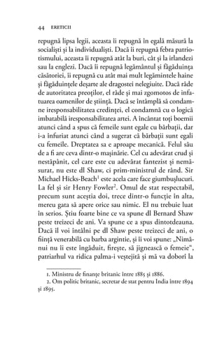 repugnă lipsa legii, aceasta îi repugnă în egală măsură la
socialişti şi la individualişti. Dacă îi repugnă febra patrio-
tismului, aceasta îi repugnă atât la buri, cât şi la irlandezi
sau la englezi. Dacă îi repugnă legământul şi făgăduinţa
căsătoriei, îi repugnă cu atât mai mult legămintele haine
şi făgăduinţele deşarte ale dragostei nelegiuite. Dacă râde
de autoritatea preoţilor, el râde şi mai zgomotos de infa-
tuarea oamenilor de ştiinţă. Dacă se întâmplă să condam-
ne iresponsabilitatea credinţei, el condamnă cu o logică
imbatabilă iresponsabilitatea artei. A încântat toţi boemii
atunci când a spus că femeile sunt egale cu bărbaţii, dar
i-a înfuriat atunci când a sugerat că bărbaţii sunt egali
cu femeile. Dreptatea sa e aproape mecanică. Felul său
de a ﬁ are ceva dintr-o maşinărie. Cel cu adevărat crud şi
nestăpânit, cel care este cu adevărat fantezist şi nemă-
surat, nu este dl Shaw, ci prim-ministrul de rând. Sir
Michael Hicks-Beach1 este acela care face giumbuşlucuri.
La fel şi sir Henry Fowler2. Omul de stat respectabil,
precum sunt aceştia doi, trece dintr-o funcţie în alta,
mereu gata să apere orice sau nimic. El nu trebuie luat
în serios. Ştiu foarte bine ce va spune dl Bernard Shaw
peste treizeci de ani. Va spune ce a spus dintotdeauna.
Dacă îl voi întâlni pe dl Shaw peste treizeci de ani, o
ﬁinţă venerabilă cu barba argintie, şi îi voi spune: „Nimă-
nui nu îi este îngăduit, ﬁreşte, să jignească o femeie“,
patriarhul va ridica palma-i veştejită şi mă va doborî la
44 ereticii
1. Ministru de ﬁnanţe britanic între 1885 şi 1886.
2. Om politic britanic, secretar de stat pentru India între 1894
şi 1895.
 