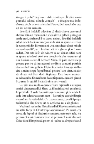 strugurii „albi“ deşi sunt vădit verde-pal. Îi dăm euro-
peanului odiosul titlu de „om alb“ – o imagine mai înﬁo-
rătoare decât orice staﬁe a lui Poe –, deşi tenul său este
un soi de roz cenuşiu.
Este fără îndoială adevărat că dacă cineva cere unui
chelner într-un restaurant o sticlă de vin galben şi struguri
verde-aurii, chelnerul îl va socoti nebun. Este fără îndoială
adevărat că dacă un funcţionar de stat ar spune referitor
la europenii din Birmania că „nu sunt decât două mii de
oameni rozalii“, ar ﬁ învinuit că face glume şi ar ﬁ con-
cediat. Dar este la fel de evident că cei doi ar suferi dacă
ar spune adevărul. Acel om preacinstit din restaurant şi
din Birmania este dl Bernard Shaw. El pare excentric şi
grotesc pentru că nu acceptă credinţa comună potrivit
căreia albul este galben. El şi-a întemeiat întreaga strălu-
cire şi trăinicie pe faptul banal, pe care l-am uitat, că ade-
vărul este mai bizar decât ﬁcţiunea. Este ﬁreşte, necesar,
ca adevărul să ﬁe mai bizar decât ﬁcţiunea, căci am gândit
ﬁcţiunea în aşa fel încât să ni se potrivească.
Cu atât mai mult, o caracterizare raţională a situaţiei
venită din partea dlui Shaw va ﬁ întăritoare şi excelentă.
El pretinde că vede lucrurile aşa cum sunt, şi pe unele le
vede într-adevăr aşa cum sunt – lucruri pe care civilizaţia
noastră nu le vede defel. Cu toate acestea, ceva îi lipseşte
realismului dlui Shaw, iar cu acel ceva nu e de glumit.
Vechea şi renumita ﬁlozoﬁe a dlui Shaw era cea expusă
cu atâta forţă în Chintesenţa ibsenismului. Pe scurt, era
vorba de faptul că idealurile conservatoare sunt rele, nu
pentru că sunt conservatoare, ci pentru că sunt idealuri.
Orice ideal îl împiedică pe om să judece cu dreptate cazul
46 ereticii
 