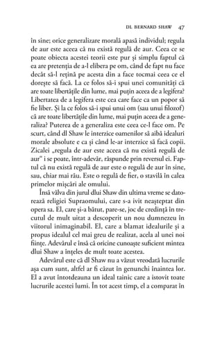 în sine; orice generalizare morală apasă individul; regula
de aur este aceea că nu există regulă de aur. Ceea ce se
poate obiecta acestei teorii este pur şi simplu faptul că
ea are pretenţia de a-l elibera pe om, când de fapt nu face
decât să-l reţină pe acesta din a face tocmai ceea ce el
doreşte să facă. La ce folos să-i spui unei comunităţi că
are toate libertăţile din lume, mai puţin aceea de a legifera?
Libertatea de a legifera este cea care face ca un popor să
ﬁe liber. Şi la ce folos să-i spui unui om (sau unui ﬁlozof)
că are toate libertăţile din lume, mai puţin aceea de a gene-
raliza? Puterea de a generaliza este ceea ce-l face om. Pe
scurt, când dl Shaw le interzice oamenilor să aibă idealuri
morale absolute e ca şi când le-ar interzice să facă copii.
Zicalei „regula de aur este aceea că nu există regulă de
aur“ i se poate, într-adevăr, răspunde prin reversul ei. Fap-
tul că nu există regulă de aur este o regulă de aur în sine,
sau, chiar mai rău. Este o regulă de ﬁer, o stavilă în calea
primelor mişcări ale omului.
Însă vâlva din jurul dlui Shaw din ultima vreme se dato-
rează religiei Supraomului, care s-a ivit neaşteptat din
opera sa. El, care şi-a bătut, pare-se, joc de credinţă în tre-
cutul de mult uitat a descoperit un nou dumnezeu în
viitorul inimaginabil. El, care a blamat idealurile şi a
propus idealul cel mai greu de realizat, acela al unei noi
ﬁinţe. Adevărul e însă că oricine cunoaşte suﬁcient mintea
dlui Shaw a înţeles de mult toate acestea.
Adevărul este că dl Shaw nu a văzut vreodată lucrurile
aşa cum sunt, altfel ar ﬁ căzut în genunchi înaintea lor.
El a avut întotdeauna un ideal tainic care a istovit toate
lucrurile acestei lumi. În tot acest timp, el a comparat în
dl bernard shaw 47
 