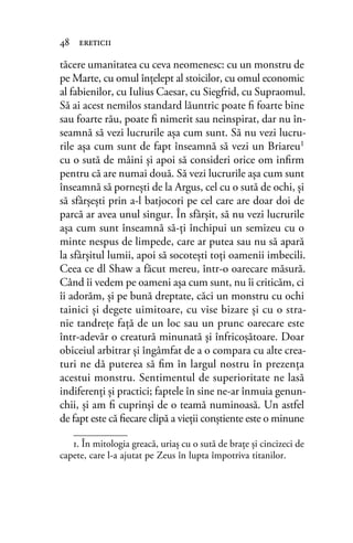 tăcere umanitatea cu ceva neomenesc: cu un monstru de
pe Marte, cu omul înţelept al stoicilor, cu omul economic
al fabienilor, cu Iulius Caesar, cu Siegfrid, cu Supraomul.
Să ai acest nemilos standard lăuntric poate ﬁ foarte bine
sau foarte rău, poate ﬁ nimerit sau neinspirat, dar nu în-
seamnă să vezi lucrurile aşa cum sunt. Să nu vezi lucru-
rile aşa cum sunt de fapt înseamnă să vezi un Briareu1
cu o sută de mâini şi apoi să consideri orice om inﬁrm
pentru că are numai două. Să vezi lucrurile aşa cum sunt
înseamnă să porneşti de la Argus, cel cu o sută de ochi, şi
să sfârşeşti prin a-l batjocori pe cel care are doar doi de
parcă ar avea unul singur. În sfârşit, să nu vezi lucrurile
aşa cum sunt înseamnă să-ţi închipui un semizeu cu o
minte nespus de limpede, care ar putea sau nu să apară
la sfârşitul lumii, apoi să socoteşti toţi oamenii imbecili.
Ceea ce dl Shaw a făcut mereu, într-o oarecare măsură.
Când îi vedem pe oameni aşa cum sunt, nu îi criticăm, ci
îi adorăm, şi pe bună dreptate, căci un monstru cu ochi
tainici şi degete uimitoare, cu vise bizare şi cu o stra-
nie tandreţe faţă de un loc sau un prunc oarecare este
într-adevăr o creatură minunată şi înfricoşătoare. Doar
obiceiul arbitrar şi îngâmfat de a o compara cu alte crea-
turi ne dă puterea să ﬁm în largul nostru în prezenţa
acestui monstru. Sentimentul de superioritate ne lasă
indiferenţi şi practici; faptele în sine ne-ar înmuia genun-
chii, şi am ﬁ cuprinşi de o teamă numinoasă. Un astfel
de fapt este că ﬁecare clipă a vieţii conştiente este o minune
48 ereticii
1. În mitologia greacă, uriaş cu o sută de braţe și cincizeci de
capete, care l-a ajutat pe Zeus în lupta împotriva titanilor.
 