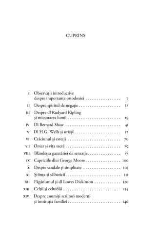 CUPRINS
i Observaţii introductive
despre importanţa ortodoxiei . . . . . . . . . . . . . . . . 7
ii Despre spiritul de negaţie . . . . . . . . . . . . . . . . . . . 18
iii Despre dl Rudyard Kipling
şi micşorarea lumii . . . . . . . . . . . . . . . . . . . . . . . . 29
iv Dl Bernard Shaw . . . . . . . . . . . . . . . . . . . . . . . . . 41
v Dl H.G. Wells şi uriaşii. . . . . . . . . . . . . . . . . . . . . 52
vi Crăciunul şi esteţii . . . . . . . . . . . . . . . . . . . . . . . . 70
vii Omar şi viţa sacră . . . . . . . . . . . . . . . . . . . . . . . . . 79
viii Blândeţea gazetăriei de senzaţie. . . . . . . . . . . . . . . 88
ix Capriciile dlui George Moore . . . . . . . . . . . . . . . . 100
x Despre sandale şi simplitate . . . . . . . . . . . . . . . . . 105
xi Ştiinţa şi sălbaticii. . . . . . . . . . . . . . . . . . . . . . . . . 111
xii Păgânismul şi dl Lowes Dickinson . . . . . . . . . . . . 120
xiii Celţii şi celtoﬁlii . . . . . . . . . . . . . . . . . . . . . . . . . . 134
xiv Despre anumiţi scriitori moderni
şi instituţia familiei . . . . . . . . . . . . . . . . . . . . . . . . 140
 