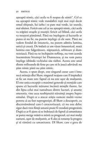 aşteaptă nimic, căci acela va ﬁ nespus de uimit“. Cel ce
nu aşteaptă nimic vede trandaﬁrii roşii mai roşii decât
omul obişnuit, lui iarba i se pare mai verde, iar soarele,
mai uluitor. Fericit este cel ce nu aşteaptă nimic, căci acela
va stăpâni oraşele şi munţii; fericit cel blând, căci acela
va moşteni pământul. Până nu înţelegem că lucrurile ar
putea să nu ﬁe, nu putem înţelege că ele sunt. Până nu
vedem fondul de întuneric, nu putem admira lumina,
unică şi creată. De îndată ce am văzut întunericul, toată
lumina este fulgerătoare, năprasnică, orbitoare şi dum-
nezeiască. Până nu ne închipuim neﬁinţa, nu vom acorda
însemnătate biruinţei lui Dumnezeu, şi nu vom putea
înţelege izbânda vechiului său război. Acesta este unul
dintre milioanele de feste pe care ni le joacă adevărul: nu
ştim nimic până nu ştim nimic.
Acesta, o spun drept, este singurul cusur care-i întu-
necă măreţia dlui Shaw, singurul neajuns care îl împiedică
să ﬁe un mare om: faptul că nu este uşor de mulţumit.
El este unica excepţie a maximei generale şi esenţiale care
spune că lucrurile mărunte încântă minţile ilustre. Iar
din lipsa celui mai tumultuos dintre lucruri, şi anume
smerenia, vine acea neobişnuită stăruinţă asupra Supra-
omului. După ce a atacat atâţia oameni multă vreme
pentru că au fost neprogresişti, dl Shaw a descoperit, cu
discernământul care-l caracterizează, că nu este deloc
sigur dacă vreo ﬁinţă umană poate ﬁ vreodată progresistă.
După ce ar ﬁ ajuns să se îndoiască de faptul că umanitatea
ar putea merge mână-n mână cu progresul, cei mai mulţi
oameni, uşor de mulţumit, ar ﬁ ales să renunţe la progres
şi să rămână cu umanitatea. Dl Shaw, care e greu de
50 ereticii
 