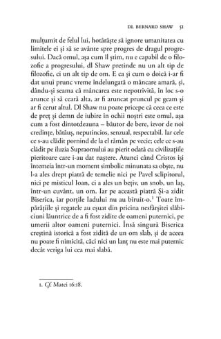 mulţumit de felul lui, hotărăşte să ignore umanitatea cu
limitele ei şi să se avânte spre progres de dragul progre-
sului. Dacă omul, aşa cum îl ştim, nu e capabil de o ﬁlo-
zoﬁe a progresului, dl Shaw pretinde nu un alt tip de
ﬁlozoﬁe, ci un alt tip de om. E ca şi cum o doică i-ar ﬁ
dat unui prunc vreme îndelungată o mâncare amară, şi,
dându-şi seama că mâncarea este nepotrivită, în loc s-o
arunce şi să ceară alta, ar ﬁ aruncat pruncul pe geam şi
ar ﬁ cerut altul. Dl Shaw nu poate pricepe că ceea ce este
de preţ şi demn de iubire în ochii noştri este omul, aşa
cum a fost dintotdeauna – băutor de bere, izvor de noi
credinţe, bătăuş, neputincios, senzual, respectabil. Iar cele
ce s-au clădit pornind de la el rămân pe vecie; cele ce s-au
clădit pe iluzia Supraomului au pierit odată cu civilizaţiile
pieritoare care i-au dat naştere. Atunci când Cristos îşi
întemeia într-un moment simbolic minunata sa obşte, nu
l-a ales drept piatră de temelie nici pe Pavel sclipitorul,
nici pe misticul Ioan, ci a ales un beţiv, un snob, un laş,
într-un cuvânt, un om. Iar pe această piatră Şi-a zidit
Biserica, iar porţile Iadului nu au biruit-o.1 Toate îm-
părăţiile şi regatele au eşuat din pricina nesfârşitei slăbi-
ciuni lăuntrice de a ﬁ fost zidite de oameni puternici, pe
umerii altor oameni puternici. Însă singură Biserica
creştină istorică a fost zidită de un om slab, şi de aceea
nu poate ﬁ nimicită, căci nici un lanţ nu este mai puternic
decât veriga lui cea mai slabă.
dl bernard shaw 51
1. Cf. Matei 16:18.
 