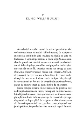 V
DL H.G. WELLS ŞI URIAŞII
Ar trebui să scrutăm destul de adânc ipocritul ca să-i
vedem onestitatea. Ar trebui să ﬁm interesaţi de acea parte
autentică a omului în care locuiesc nu viciile pe care nu
le aﬁşează, ci virtuţile pe care nu le poate aﬁşa. Şi, dacă vom
aborda problema istoriei umane cu această bunăvoinţă
dornică de a înţelege, vom lăsa mai puţin loc desăvârşitei
ipocrizii de orice fel. Ipocriţii nu ne vor amăgi că sunt
sﬁnţi, însă nu ne vor amăgi nici că sunt ipocriţi. Astfel, în
sfera noastră de cercetare vor apărea din ce în ce mai multe
situaţii în care nu va ﬁ deloc vorba de ipocrizie, situaţii
în care oamenii au fost atât de oneşti încât au părut absurzi,
şi atât de absurzi încât au părut lipsiţi de onestitate.
Există totuşi o situaţie în care acuzaţia de ipocrizie este
nedreaptă. Aceasta este mereu îndreptată împotriva omu-
lui religios din trecut, care ajunsese atât de inconsecvent
şi duplicitar, încât îmbina aparenţa de cucernicie aproape
slugarnică cu lupta plină de zel pentru izbânda omeneas-
că. Este o impostură să treci, pe de-o parte, drept cel mai
jalnic păcătos, iar pe de alta să te numeşti rege al Franţei.
 