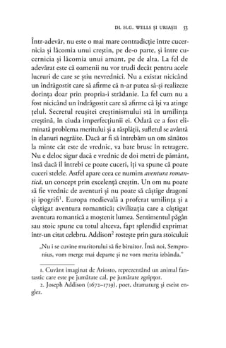 Într-adevăr, nu este o mai mare contradicţie între cucer-
nicia şi lăcomia unui creştin, pe de-o parte, şi între cu-
cernicia şi lăcomia unui amant, pe de alta. La fel de
adevărat este că oamenii nu vor trudi decât pentru acele
lucruri de care se ştiu nevrednici. Nu a existat nicicând
un îndrăgostit care să aﬁrme că n-ar putea să-şi realizeze
dorinţa doar prin propria-i strădanie. La fel cum nu a
fost nicicând un îndrăgostit care să aﬁrme că îşi va atinge
ţelul. Secretul reuşitei creştinismului stă în umilinţa
creştină, în ciuda imperfecţiunii ei. Odată ce a fost eli-
minată problema meritului şi a răsplăţii, suﬂetul se avântă
în elanuri negrăite. Dacă ar ﬁ să întrebăm un om sănătos
la minte cât este de vrednic, va bate brusc în retragere.
Nu e deloc sigur dacă e vrednic de doi metri de pământ,
însă dacă îl întrebi ce poate cuceri, îţi va spune că poate
cuceri stelele. Astfel apare ceea ce numim aventura roman-
tică, un concept prin excelenţă creştin. Un om nu poate
să ﬁe vrednic de aventuri şi nu poate să câştige dragoni
şi ipogriﬁ1
. Europa medievală a proferat umilinţa şi a
câştigat aventura romantică; civilizaţia care a câştigat
aventura romantică a moştenit lumea. Sentimentul păgân
sau stoic spune cu totul altceva, fapt splendid exprimat
într-un citat celebru. Addison2 rosteşte prin gura stoicului:
„Nu i se cuvine muritorului să ﬁe biruitor. Însă noi, Sempro-
nius, vom merge mai departe şi ne vom merita izbânda.“
dl h.g. wells şi uriaşii 53
1. Cuvânt imaginat de Ariosto, reprezentând un animal fan-
tastic care este pe jumătate cal, pe jumătate zgripţor.
2. Joseph Addison (1672–1719), poet, dramaturg și eseist en-
glez.
 