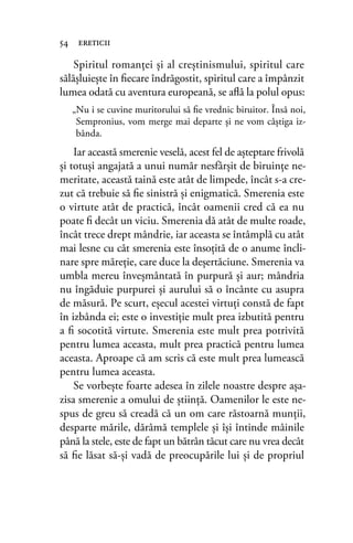 Spiritul romanţei şi al creştinismului, spiritul care
sălăşluieşte în ﬁecare îndrăgostit, spiritul care a împânzit
lumea odată cu aventura europeană, se aﬂă la polul opus:
„Nu i se cuvine muritorului să ﬁe vrednic biruitor. Însă noi,
Sempronius, vom merge mai departe şi ne vom câştiga iz-
bânda.
Iar această smerenie veselă, acest fel de aşteptare frivolă
şi totuşi angajată a unui număr nesfârşit de biruinţe ne-
meritate, această taină este atât de limpede, încât s-a cre-
zut că trebuie să ﬁe sinistră şi enigmatică. Smerenia este
o virtute atât de practică, încât oamenii cred că ea nu
poate ﬁ decât un viciu. Smerenia dă atât de multe roade,
încât trece drept mândrie, iar aceasta se întâmplă cu atât
mai lesne cu cât smerenia este însoţită de o anume încli-
nare spre măreţie, care duce la deşertăciune. Smerenia va
umbla mereu înveşmântată în purpură şi aur; mândria
nu îngăduie purpurei şi aurului să o încânte cu asupra
de măsură. Pe scurt, eşecul acestei virtuţi constă de fapt
în izbânda ei; este o investiţie mult prea izbutită pentru
a ﬁ socotită virtute. Smerenia este mult prea potrivită
pentru lumea aceasta, mult prea practică pentru lumea
aceasta. Aproape că am scris că este mult prea lumească
pentru lumea aceasta.
Se vorbeşte foarte adesea în zilele noastre despre aşa-
zisa smerenie a omului de ştiinţă. Oamenilor le este ne-
spus de greu să creadă că un om care răstoarnă munţii,
desparte mările, dărâmă templele şi îşi întinde mâinile
până la stele, este de fapt un bătrân tăcut care nu vrea decât
să ﬁe lăsat să-şi vadă de preocupările lui şi de propriul
54 ereticii
 