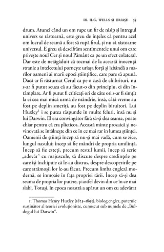 drum. Atunci când un om rupe un ﬁr de nisip şi întregul
univers se răstoarnă, este greu de înţeles că pentru acel
om lucrul de seamă a fost să rupă ﬁrul, şi nu să răstoarne
universul. E greu să descifrăm sentimentele unui om care
priveşte noul Cer şi noul Pământ ca pe un efect colateral.
Dar este de netăgăduit că tocmai de la această inocenţă
stranie a intelectului porneşte uriaşa forţă şi izbândă a ma-
rilor oameni ai marii epoci ştiinţiﬁce, care pare să apună.
Dacă ar ﬁ răsturnat Cerul ca pe o casă de chibrituri, nu
s-ar ﬁ putut scuza că au făcut-o din principiu, ci din în-
tâmplare. Ar ﬁ putut ﬁ criticaţi ori de câte ori s-ar ﬁ simţit
la ei cea mai mică urmă de mândrie, însă, câtă vreme au
fost pe deplin smeriţi, au fost pe deplin biruitori. Lui
Huxley1
i se putea răspunde în multe feluri, însă nu şi
lui Darwin. El era convingător fără să-şi dea seama, poate
chiar pentru că era plicticos. Această minte prozaică şi ne-
vinovată se întâlneşte din ce în ce mai rar în lumea ştiinţei.
Oamenii de ştiinţă încep să nu-şi mai vadă, cum se zice,
lungul nasului; încep să ﬁe mândri de propria umilinţă.
Încep să ﬁe esteţi, precum restul lumii, încep să scrie
„adevăr“ cu majuscule, să discute despre credinţele pe
care îşi închipuie că le-au distrus, despre descoperirile pe
care strămoşii lor le-au făcut. Precum limba engleză mo-
dernă, se înmoaie în faţa propriei tării. Încep să-şi dea
seama de propria lor putere, şi astfel devin din ce în ce mai
slabi. Totuşi, în epoca noastră a apărut un om cu adevărat
dl h.g. wells şi uriaşii 55
1. Thomas Henry Huxley (1825–1895), biolog englez, puternic
susţinător al teoriei evoluţioniste, cunoscut sub numele de „Bul-
dogul lui Darwin“.
 