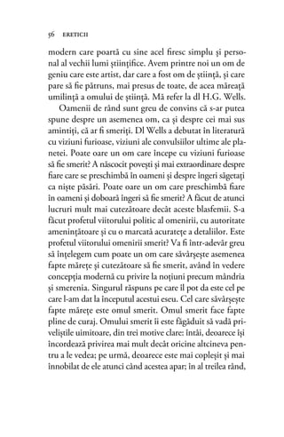 modern care poartă cu sine acel ﬁresc simplu şi perso-
nal al vechii lumi ştiinţiﬁce. Avem printre noi un om de
geniu care este artist, dar care a fost om de ştiinţă, şi care
pare să ﬁe pătruns, mai presus de toate, de acea măreaţă
umilinţă a omului de ştiinţă. Mă refer la dl H.G. Wells.
Oamenii de rând sunt greu de convins că s-ar putea
spune despre un asemenea om, ca și despre cei mai sus
amintiți, că ar ﬁ smeriți. Dl Wells a debutat în literatură
cu viziuni furioase, viziuni ale convulsiilor ultime ale pla-
netei. Poate oare un om care începe cu viziuni furioase
să ﬁe smerit? A născocit poveşti şi mai extraordinare despre
ﬁare care se preschimbă în oameni şi despre îngeri săgetaţi
ca nişte păsări. Poate oare un om care preschimbă ﬁare
în oameni şi doboară îngeri să ﬁe smerit? A făcut de atunci
lucruri mult mai cutezătoare decât aceste blasfemii. S-a
făcut profetul viitorului politic al omenirii, cu autoritate
ameninţătoare şi cu o marcată acuratețe a detaliilor. Este
profetul viitorului omenirii smerit? Va ﬁ într-adevăr greu
să înţelegem cum poate un om care săvârşeşte asemenea
fapte măreţe şi cutezătoare să ﬁe smerit, având în vedere
concepția modernă cu privire la noțiuni precum mândria
şi smerenia. Singurul răspuns pe care îl pot da este cel pe
care l-am dat la începutul acestui eseu. Cel care săvârşeşte
fapte măreţe este omul smerit. Omul smerit face fapte
pline de curaj. Omului smerit îi este făgăduit să vadă pri-
veliștile uimitoare, din trei motive clare: întâi, deoarece îşi
încordează privirea mai mult decât oricine altcineva pen-
tru a le vedea; pe urmă, deoarece este mai copleşit şi mai
înnobilat de ele atunci când acestea apar; în al treilea rând,
56 ereticii
 