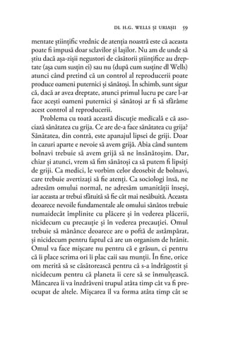 mentate ştiinţiﬁc vrednic de atenţia noastră este că aceasta
poate ﬁ impusă doar sclavilor şi laşilor. Nu am de unde să
ştiu dacă aşa-zişii negustori de căsătorii ştiinţiﬁce au drep-
tate (aşa cum susţin ei) sau nu (după cum susţine dl Wells)
atunci când pretind că un control al reproducerii poate
produce oameni puternici şi sănătoşi. În schimb, sunt sigur
că, dacă ar avea dreptate, atunci primul lucru pe care l-ar
face aceşti oameni puternici şi sănătoşi ar ﬁ să sfărâme
acest control al reproducerii.
Problema cu toată această discuţie medicală e că aso-
ciază sănătatea cu grija. Ce are de-a face sănătatea cu grija?
Sănătatea, din contră, este apanajul lipsei de griji. Doar
în cazuri aparte e nevoie să avem grijă. Abia când suntem
bolnavi trebuie să avem grijă să ne însănătoșim. Dar,
chiar şi atunci, vrem să ﬁm sănătoşi ca să putem ﬁ lipsiți
de griji. Ca medici, le vorbim celor deosebit de bolnavi,
care trebuie avertizați să ﬁe atenţi. Ca sociologi însă, ne
adresăm omului normal, ne adresăm umanităţii înseși,
iar aceasta ar trebui sfătuită să ﬁe cât mai nesăbuită. Aceasta
deoarece nevoile fundamentale ale omului sănătos trebuie
numaidecât împlinite cu plăcere şi în vederea plăcerii,
nicidecum cu precauţie şi în vederea precauţiei. Omul
trebuie să mănânce deoarece are o poftă de astâmpărat,
şi nicidecum pentru faptul că are un organism de hrănit.
Omul va face mişcare nu pentru că e grăsun, ci pentru
că îi place scrima ori îi plac caii sau munţii. În ﬁne, orice
om merită să se căsătorească pentru că s-a îndrăgostit şi
nicidecum pentru că planeta îi cere să se înmulţească.
Mâncarea îi va înzdrăveni trupul atâta timp cât va ﬁ pre-
ocupat de altele. Mişcarea îl va forma atâta timp cât se
dl h.g. wells şi uriaşii 59
 