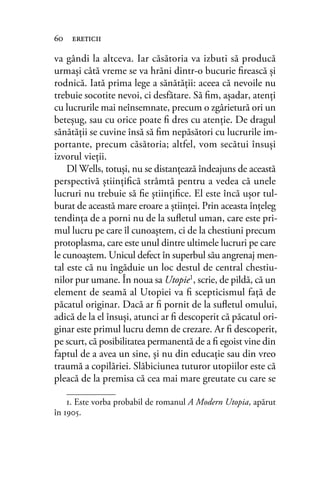 va gândi la altceva. Iar căsătoria va izbuti să producă
urmaşi câtă vreme se va hrăni dintr-o bucurie ﬁrească și
rodnică. Iată prima lege a sănătăţii: aceea că nevoile nu
trebuie socotite nevoi, ci desfătare. Să ﬁm, aşadar, atenţi
cu lucrurile mai neînsemnate, precum o zgârietură ori un
beteşug, sau cu orice poate ﬁ dres cu atenţie. De dragul
sănătăţii se cuvine însă să ﬁm nepăsători cu lucrurile im-
portante, precum căsătoria; altfel, vom secătui însuși
izvorul vieții.
Dl Wells, totuşi, nu se distanţează îndeajuns de această
perspectivă ştiinţiﬁcă strâmtă pentru a vedea că unele
lucruri nu trebuie să ﬁe ştiinţiﬁce. El este încă uşor tul-
burat de această mare eroare a ştiinţei. Prin aceasta înţeleg
tendinţa de a porni nu de la suﬂetul uman, care este pri-
mul lucru pe care îl cunoaştem, ci de la chestiuni precum
protoplasma, care este unul dintre ultimele lucruri pe care
le cunoaştem. Unicul defect în superbul său angrenaj men-
tal este că nu îngăduie un loc destul de central chestiu-
nilor pur umane. În noua sa Utopie1, scrie, de pildă, că un
element de seamă al Utopiei va ﬁ scepticismul față de
păcatul originar. Dacă ar ﬁ pornit de la suﬂetul omului,
adică de la el însuşi, atunci ar ﬁ descoperit că păcatul ori-
ginar este primul lucru demn de crezare. Ar ﬁ descoperit,
pe scurt, că posibilitatea permanentă de a ﬁ egoist vine din
faptul de a avea un sine, şi nu din educație sau din vreo
traumă a copilăriei. Slăbiciunea tuturor utopiilor este că
pleacă de la premisa că cea mai mare greutate cu care se
60 ereticii
1. Este vorba probabil de romanul A Modern Utopia, apărut
în 1905.
 