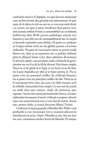 confruntă omul va ﬁ depășită, iar apoi descriu amănunțit
cum au fost învinse alte greutăţi mai neînsemnate. Se por-
nește de la ideea că nici un om nu va vrea mai mult decât
i se cuvine, iar apoi se pune întrebarea dacă partea cuve-
nită acestuia trebuie livrată cu automobilul sau cu balonul.
Indiferenţa dlui Wells pentru psihologia umană este
ilustrată și mai elocvent de cosmopolitismul său: în utopia
sa hotarele naţiunilor sunt abolite. El spune cu candoare
că Utopia trebuie să ﬁe un stat global, pentru a ﬁ evitate
războaiele. Nu pare să-i treacă prin minte că, pentru mulţi
dintre noi, chiar şi un asemenea stat va prilejui războaie
până la sfârşitul lumii. Căci, dacă admitem diversitatea
în artă şi în opinii, cum am putea crede că formele de guver-
nământ nu vor ﬁ şi ele la fel de diverse? Este foarte simplu.
Dacă nu ai de gând să te lupți ca un lucru să nu ﬁe bun,
nu îi poţi împiedica pe alţii să se lupte pentru el. Nu se
poate evita un potenţial conﬂict de civilizaţii deoarece
nu se poate evita un potenţial conﬂict de idei. Dacă nu ar
fi concurenţă între state, așa cum e în zilele noastre, ar ﬁ,
în schimb, concurenţă între utopii. Ce este mai de seamă
nu tinde doar spre uniune, tinde, de asemenea, spre
separare. Acesta este sensul patriotismului feroce, al naţio-
nalismului înverșunat al marii civilizaţii europene: diversi-
tatea care caracterizează ceea ce este mai de seamă. Acesta
este, printre altele, şi sensul doctrinei Sﬁntei Treimi.
Cred însă că marea greşeală a ﬁlozoﬁei dlui Wells e mai
profundă și este prezentată într-o manieră plăcută în
introducerea la noua Utopie. Filozoﬁa sa este, într-un anu-
me sens, contestarea oricărei forme de ﬁlozoﬁe. El susţine,
dl h.g. wells şi uriaşii 61
 