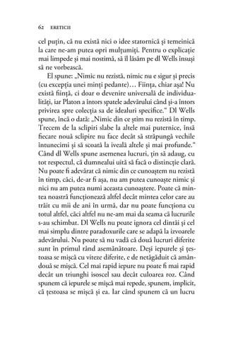 cel puţin, că nu există nici o idee statornică şi temeinică
la care ne-am putea opri mulţumiţi. Pentru o explicație
mai limpede şi mai nostimă, să îl lăsăm pe dl Wells însuşi
să ne vorbească.
El spune: „Nimic nu rezistă, nimic nu e sigur și precis
(cu excepţia unei minţi pedante)… Fiinţa, chiar aşa! Nu
există ﬁinţă, ci doar o devenire universală de individua-
lităţi, iar Platon a întors spatele adevărului când şi-a întors
privirea spre colecţia sa de idealuri speciﬁce.“ Dl Wells
spune, încă o dată: „Nimic din ce ştim nu rezistă în timp.
Trecem de la sclipiri slabe la altele mai puternice, însă
ﬁecare nouă sclipire nu face decât să străpungă vechile
întunecimi şi să scoată la iveală altele şi mai profunde.“
Când dl Wells spune asemenea lucruri, ţin să adaug, cu
tot respectul, că dumnealui uită să facă o distincţie clară.
Nu poate ﬁ adevărat că nimic din ce cunoaştem nu rezistă
în timp, căci, de-ar ﬁ aşa, nu am putea cunoaşte nimic şi
nici nu am putea numi aceasta cunoaştere. Poate că min-
tea noastră funcţionează altfel decât mintea celor care au
trăit cu mii de ani în urmă, dar nu poate funcționa cu
totul altfel, căci altfel nu ne-am mai da seama că lucrurile
s-au schimbat. Dl Wells nu poate ignora cel dintâi şi cel
mai simplu dintre paradoxurile care se adapă la izvoarele
adevărului. Nu poate să nu vadă că două lucruri diferite
sunt în primul rând asemănătoare. Deși iepurele şi ţes-
toasa se mișcă cu viteze diferite, e de netăgăduit că amân-
două se mișcă. Cel mai rapid iepure nu poate ﬁ mai rapid
decât un triunghi isoscel sau decât culoarea roz. Când
spunem că iepurele se mișcă mai repede, spunem, implicit,
că ţestoasa se mișcă și ea. Iar când spunem că un lucru
62 ereticii
 