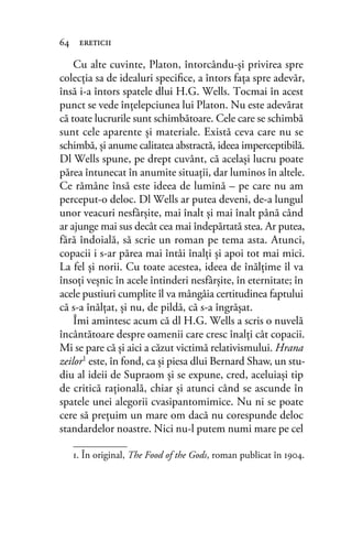 Cu alte cuvinte, Platon, întorcându-şi privirea spre
colecţia sa de idealuri speciﬁce, a întors faţa spre adevăr,
însă i-a întors spatele dlui H.G. Wells. Tocmai în acest
punct se vede înțelepciunea lui Platon. Nu este adevărat
că toate lucrurile sunt schimbătoare. Cele care se schimbă
sunt cele aparente şi materiale. Există ceva care nu se
schimbă, și anume calitatea abstractă, ideea imperceptibilă.
Dl Wells spune, pe drept cuvânt, că același lucru poate
părea întunecat în anumite situaţii, dar luminos în altele.
Ce rămâne însă este ideea de lumină – pe care nu am
perceput-o deloc. Dl Wells ar putea deveni, de-a lungul
unor veacuri nesfârșite, mai înalt şi mai înalt până când
ar ajunge mai sus decât cea mai îndepărtată stea. Ar putea,
fără îndoială, să scrie un roman pe tema asta. Atunci,
copacii i s-ar părea mai întâi înalţi şi apoi tot mai mici.
La fel şi norii. Cu toate acestea, ideea de înălţime îl va
însoţi veşnic în acele întinderi nesfârşite, în eternitate; în
acele pustiuri cumplite îl va mângâia certitudinea faptului
că s-a înălţat, şi nu, de pildă, că s-a îngrăşat.
Îmi amintesc acum că dl H.G. Wells a scris o nuvelă
încântătoare despre oamenii care cresc înalţi cât copacii.
Mi se pare că şi aici a căzut victimă relativismului. Hrana
zeilor1
este, în fond, ca şi piesa dlui Bernard Shaw, un stu-
diu al ideii de Supraom şi se expune, cred, aceluiaşi tip
de critică raţională, chiar şi atunci când se ascunde în
spatele unei alegorii cvasipantomimice. Nu ni se poate
cere să preţuim un mare om dacă nu corespunde deloc
standardelor noastre. Nici nu-l putem numi mare pe cel
64 ereticii
1. În original, The Food of the Gods, roman publicat în 1904.
 