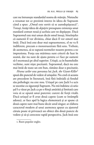 care nu întrunește standardul nostru de măreţie. Nietzsche
a rezumat tot ce prezintă interes în ideea de Supraom
când a spus: „Omul este sortit să se autodepăşească“.
Totuşi, însăşi ideea de depăşire presupune existenţa unui
standard comun nouă şi aceluia care ne depăşeşte. Dacă
Supraomul este mai uman decât omul însuşi, bineînțeles
că oamenii îl vor diviniza, chiar dacă îl vor omorî mai
întâi. Dacă însă este doar mai supraomenesc, el ne va ﬁ
indiferent, precum o monstruozitate fără sens. Trebuie,
de asemenea, să se supună normelor noastre pentru a ne
impresiona. Forţa sau mărimea sunt criterii de luat în
seamă, dar nu sunt de ajuns pentru a-i face pe oameni
să-l socotească pe altul superior. Uriaşii, ca în basmeledin
vechime, sunt nişte pocitanii. Supraomul, dacă nu este
mai întâi de toate un om bun, rămâne doar o pocitanie.
Hrana zeilor este povestea lui Jack, the Giant-Killer1
spusă din punctul de vedere al uriaşului. Nu cred că aceasta
are precedent în literatură, însă fără îndoială că fondul
său psihologic nu este nou. Uriaşul pe care Jack l-a ucis
se socotise cu siguranţă Supraom. Nu mă îndoiesc că uria-
şul l-a văzut pe Jack ca pe o ﬁinţă amărâtă şi limitată care
voia să se opună unui puternic curent de forţă vitală.
Dacă uriaşul ar ﬁ avut două capete (cum se întâmplă
adesea), ar face apel la logica elementară și ar spune că
două capete sunt mai bune decât unul singur; ar elabora
caracterul modern al unui asemenea aparat cu ajutorul
căruia poate să privească un obiect din două puncte de
vedere şi să-şi corecteze rapid perspectiva. Jack însă este
dl h.g. wells şi uriaşii 65
1. Basm popular englez.
 