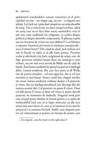 apărătorul standardelor umane temeinice şi al prin-
cipiului: un om – un singur cap, un om – o singură con-
ştiinţă. Lui Jack nu-i păsa dacă uriaşul era un uriaş deosebit
de uriaş. Tot ce voia să ştie era dacă uriaşul era bun, adică
un uriaş care ne-ar face bine nouă, oamenilor; voia să
știe care erau credințele lui religioase, ce credea despre
politică şi despre datoriile cetăţeanului. Îi plăceau copiii,
sau era interesat de ei într-un sens dubios? Ca să folosesc
o expresie frumoasă privitoare la sănătatea emoţională –
avea el inimă bună1? Din când în când, Jack trebuia să-l
taie în bucăţi cu sabia ca să aﬂe toate acestea. Povestea
veche şi adevărată a lui Jack, ucigătorul de uriaşi, este, de
fapt, povestea omului însuși; dacă am înţelege-o cum
trebuie, nu am mai avea nevoie de Biblie sau de cărţi de
istorie. Însă lumea modernă în special nu pare să o înţeleagă
deloc. Lumea modernă, din care face parte și dl Wells,
este de partea uriaşilor – cel mai sigur loc, dar şi cel mai
meschin şi mai banal. Atunci când face elogiul micilor
săi cezari, lumea modernă vorbeşte despre a ﬁ puternic
şi viteaz, dar nu înțelege paradoxul care decurge din ală-
turarea acestor idei. Cel puternic nu poate ﬁ viteaz. Doar
cel slab poate ﬁ viteaz, şi doar cel viteaz se poate dovedi
puternic în momente de îndoială. Singurul mod prin
care uriaşul poate rămâne în formă pentru a se apăra de
ineluctabilul Jack este să se lupte neîncetat cu alţi zece
uriaşi mai mari decât el, ceea ce ar însemna să nu mai ﬁe
uriaş și să i se asemene lui Jack. Astfel, acea simpatie pen-
tru cei neînsemnaţi și pentru cei învinși de soartă, care
66 ereticii
1. În original, „was his heart in the right place?“.
 