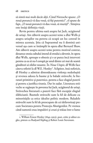 să simtă mai mult decât alţii. Când Nietzsche spune: „O
nouă poruncă vă dau vouă, să ﬁţi puternici“, el spune de
fapt, „O nouă poruncă vă dau vouă, să muriţi!“. Simţirea
este însăşi deﬁniţia vieţii.
Revin pentru ultima oară asupra lui Jack, ucigătorul
de uriaşi. Am zăbovit asupra acestei teme a dlui Wells şi
asupra uriaşilor nu pentru că ocupă un loc central în
mintea acestuia. Ştiu că Supraomul nu îi domină uni-
versul aşa cum se întâmplă în opera dlui Bernard Shaw.
Am zăbovit asupra acestei teme pentru motivul contrar,
deoarece erezia cultului imoral al eroului a devenit, în opera
dlui Wells, aproape o obsesie şi s-ar putea încă interveni
pentru ca ea să nu-l corupă pe unul dintre cei mai de seamă
gânditori ai zilelor noastre. În Noua Utopie, dl Wells face
câteva referiri la dl W.E. Henley1. Sclipitor, însă nefericit,
dl Henley a admirat dintotdeauna violenţa nedesluşită
și revenea adesea la basme şi la balade străvechi, la lite-
raturi primitive și puternice, pentru a face elogiul puterii
şi pentru a justiﬁca tirania. Dar în zadar. Literatura stră-
veche se regăsește în povestea lui Jack, ucigătorul de uriaşi.
Străvechea literatură a puterii face fără excepţie elogiul
slăbiciunii. Basmele străvechi sunt la fel de delicate cu
minorităţile ca orice idealist politic modern. Baladele
străvechi sunt la fel de preocupate de cei defavorizaţi pre-
cum Societatea pentru Protecţia Aborigenilor. Pe vremea
când oamenii erau impulsivi şi cruzi şi trăiau într-o lume
68 ereticii
1. William Ernest Henley (1849–1903), poet, critic și editor en-
glez, prieten cu Rudyard Kipling și Robert Louis Stevenson.
 