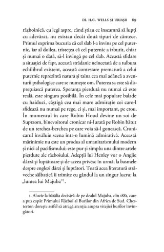 războinică, cu legi aspre, când ştiau ce înseamnă să lupți
cu adevărat, nu existau decât două tipuri de cântece.
Primul exprima bucuria că cel slab l-a învins pe cel puter-
nic, iar al doilea, tristeţea că cel puternic a izbutit, chiar
și numai o dată, să-l învingă pe cel slab. Această sﬁdare
a situaţiei de fapt, această strădanie neîncetată de a tulbura
echilibrul existent, această contestare prematură a celui
puternic reprezintă natura şi taina cea mai adâncă a aven-
turii psihologice care se numeşte om. Puterea sa este să dis-
preţuiască puterea. Speranța pierdută nu numai că este
reală, este singura posibilă. În cele mai populare balade
cu haiduci, câştigă cea mai mare admiraţie cei care-l
sﬁdează nu numai pe rege, ci şi, mai important, pe erou.
În momentul în care Robin Hood devine un soi de
Supraom, binevoitorul cronicar ni-l arată pe Robin bătut
de un terchea-berchea pe care voia să-l gonească. Croni-
carul învăluie scena într-o lumină admirativă. Această
mărinimie nu este un produs al umanitarismului modern
şi nici al paciﬁsmului; este pur şi simplu una dintre artele
pierdute ale războiului. Adepţii lui Henley vor o Anglie
dârză şi luptătoare și de aceea privesc în urmă, la basmele
despre englezi dârzi şi luptători. Toată acea literatură stră-
veche sălbatică îi trimite cu gândul la un singur lucru: la
„lumea lui Majuba“1
.
dl h.g. wells şi uriaşii 69
1. Aluzie la bătălia decisivă de pe dealul Majuba, din 1881, care
a pus capăt Primului Război al Burilor din Africa de Sud. Ches-
terton dorește astfel să atragă atenţia asupra vitejiei burilor învin-
gători.
 