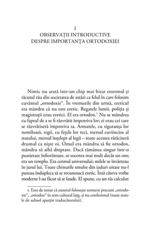 I
OBSERVAŢII INTRODUCTIVE
DESPRE IMPORTANŢA ORTODOXIEI
Nimic nu arată într-un chip mai bizar enormul şi
tăcutul rău din societatea de astăzi ca felul în care folosim
cuvântul „ortodoxie“. În vremurile din urmă, ereticul
era mândru că nu este eretic. Regatele lumii, poliţia şi
magistraţii erau eretici. El era ortodox.1 Nu se mândrea
cu faptul de a se ﬁ răzvrătit împotriva lor; ei erau cei care
se răzvrătiseră împotriva sa. Armatele, cu siguranţa lor
nemiloasă, regii, cu feţele lor reci, mersul cuviincios al
statului, mersul înţelept al legii – toate acestea rătăciseră
drumul ca nişte oi. Omul era mândru să ﬁe ortodox,
mândru să aibă dreptate. Dacă rămânea singur într-o
pustietate înﬁorătoare, se socotea mai mult decât un om;
era un templu. Era centrul universului; stelele se învârteau
în jurul lui. Toate chinurile smulse din iaduri uitate nu-l
puteau îndupleca să se recunoască eretic. Însă câteva vorbe
moderne l-au făcut să se laude. El spune, cu un râs calculat:
1. Este de notat că autorul folosește termeni precum „ortodo-
xie“, „ortodox“ în sens cultural larg, și nu confesional (toate note-
le de subsol aparţin traducătorului).
 