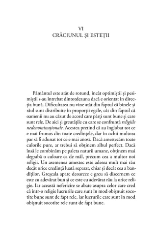 VI
CRĂCIUNUL ŞI ESTEŢII
Pământul este atât de rotund, încât optimiştii şi pesi-
miştii s-au întrebat dintotdeauna dacă e orientat în direc-
ția bună. Diﬁcultatea nu vine atât din faptul că binele şi
răul sunt distribuite în proporţii egale, cât din faptul că
oamenii nu au căzut de acord care părți sunt bune şi care
sunt rele. De aici şi greutățile cu care se confruntă religiile
nedenominaţionale. Acestea pretind că au înglobat tot ce
e mai frumos din toate credinţele, dar în ochii multora
par să ﬁ adunat tot ce e mai anost. Dacă amestecăm toate
culorile pure, ar trebui să obţinem albul perfect. Dacă
însă le combinăm pe paleta naturii umane, obținem mai
degrabă o culoare ca de mâl, precum cea a multor noi
religii. Un asemenea amestec este adesea mult mai rău
decât orice credinţă luată separat, chiar şi decât cea a ban-
diţilor. Greşeala apare deoarece e greu să discernem ce
este cu adevărat bun și ce este cu adevărat rău la orice reli-
gie. Iar această nefericire se abate asupra celor care cred
că într-o religie lucrurile care sunt în mod obişnuit soco-
tite bune sunt de fapt rele, iar lucrurile care sunt în mod
obişnuit socotite rele sunt de fapt bune.
 