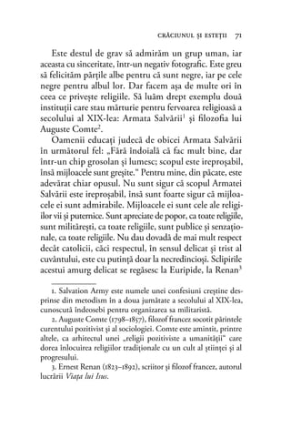 Este destul de grav să admirăm un grup uman, iar
aceasta cu sinceritate, într-un negativ fotograﬁc. Este greu
să felicităm părţile albe pentru că sunt negre, iar pe cele
negre pentru albul lor. Dar facem așa de multe ori în
ceea ce priveşte religiile. Să luăm drept exemplu două
instituţii care stau mărturie pentru fervoarea religioasă a
secolului al XIX-lea: Armata Salvării1
şi ﬁlozoﬁa lui
Auguste Comte2
.
Oamenii educaţi judecă de obicei Armata Salvării
în următorul fel: „Fără îndoială că fac mult bine, dar
într-un chip grosolan şi lumesc; scopul este ireproşabil,
însă mijloacele sunt greşite.“ Pentru mine, din păcate, este
adevărat chiar opusul. Nu sunt sigur că scopul Armatei
Salvării este ireproşabil, însă sunt foarte sigur că mijloa-
cele ei sunt admirabile. Mijloacele ei sunt cele ale religi-
ilor vii şi puternice. Sunt apreciate de popor, ca toate religiile,
sunt milităreşti, ca toate religiile, sunt publice şi senzaţio-
nale, ca toate religiile. Nu dau dovadă de mai mult respect
decât catolicii, căci respectul, în sensul delicat și trist al
cuvântului, este cu putință doar la necredincioşi. Sclipirile
acestui amurg delicat se regăsesc la Euripide, la Renan3
crăciunul şi esteţii 71
1. Salvation Army este numele unei confesiuni creștine des-
prinse din metodism în a doua jumătate a secolului al XIX-lea,
cunoscută îndeosebi pentru organizarea sa militaristă.
2. Auguste Comte (1798–1857), ﬁlozof francez socotit părintele
curentului pozitivist și al sociologiei. Comte este amintit, printre
altele, ca arhitectul unei „religii pozitiviste a umanităţii“ care
dorea înlocuirea religiilor tradiţionale cu un cult al știinţei și al
progresului.
3. Ernest Renan (1823–1892), scriitor și ﬁlozof francez, autorul
lucrării Viaţa lui Isus.
 