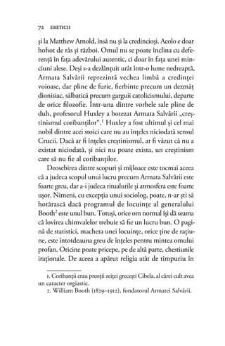 şi la Matthew Arnold, însă nu și la credincioşi. Acolo e doar
hohot de râs şi război. Omul nu se poate înclina cu defe-
rență în fața adevărului autentic, ci doar în fața unei min-
ciuni alese. Deşi s-a dezlănţuit urât într-o lume nedreaptă,
Armata Salvării reprezintă vechea limbă a credinţei
voioase, dar pline de furie, ﬁerbinte precum un dezmăţ
dionisiac, sălbatică precum garguii catolicismului, departe
de orice ﬁlozoﬁe. Într-una dintre vorbele sale pline de
duh, profesorul Huxley a botezat Armata Salvării „creş-
tinismul coribanţilor“.1 Huxley a fost ultimul şi cel mai
nobil dintre acei stoici care nu au înţeles niciodată sensul
Crucii. Dacă ar ﬁ înţeles creştinismul, ar ﬁ văzut că nu a
existat niciodată, şi nici nu poate exista, un creştinism
care să nu ﬁe al coribanţilor.
Deosebirea dintre scopuri şi mijloace este tocmai aceea
că a judeca scopul unui lucru precum Armata Salvării este
foarte greu, dar a-i judeca ritualurile şi atmosfera este foarte
uşor. Nimeni, cu excepţia unui sociolog, poate, n-ar ști să
hotărască dacă programul de locuinţe al generalului
Booth2 este unul bun. Totuşi, orice om normal îşi dă seama
că lovirea chimvalelor trebuie să ﬁe un lucru bun. O pagi-
nă de statistici, macheta unei locuinţe, orice ține de raţiu-
ne, este întotdeauna greu de înțeles pentru mintea omului
profan. Oricine poate pricepe, pe de altă parte, chestiunile
iraţionale. De aceea a apărut religia atât de timpuriu în
72 ereticii
1. Coribanţii erau preoţii zeiţei grecești Cibela, al cărei cult avea
un caracter orgiastic.
2. William Booth (1829–1912), fondatorul Armatei Salvării.
 