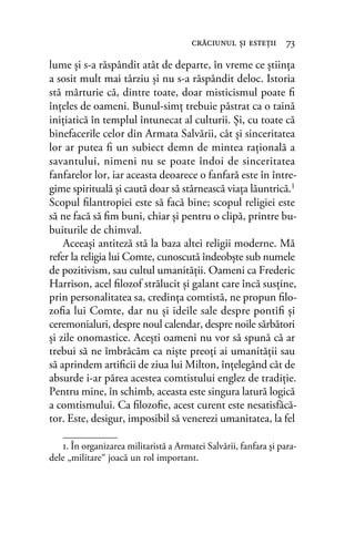 lume şi s-a răspândit atât de departe, în vreme ce ştiinţa
a sosit mult mai târziu şi nu s-a răspândit deloc. Istoria
stă mărturie că, dintre toate, doar misticismul poate ﬁ
înţeles de oameni. Bunul-simţ trebuie păstrat ca o taină
iniţiatică în templul întunecat al culturii. Și, cu toate că
binefacerile celor din Armata Salvării, cât şi sinceritatea
lor ar putea ﬁ un subiect demn de mintea raţională a
savantului, nimeni nu se poate îndoi de sinceritatea
fanfarelor lor, iar aceasta deoarece o fanfară este în între-
gime spirituală şi caută doar să stârnească viaţa lăuntrică.1
Scopul ﬁlantropiei este să facă bine; scopul religiei este
să ne facă să ﬁm buni, chiar şi pentru o clipă, printre bu-
buiturile de chimval.
Aceeaşi antiteză stă la baza altei religii moderne. Mă
refer la religia lui Comte, cunoscută îndeobşte sub numele
de pozitivism, sau cultul umanităţii. Oameni ca Frederic
Harrison, acel ﬁlozof strălucit şi galant care încă susţine,
prin personalitatea sa, credinţa comtistă, ne propun ﬁlo-
zoﬁa lui Comte, dar nu şi ideile sale despre pontiﬁ şi
ceremonialuri, despre noul calendar, despre noile sărbători
şi zile onomastice. Acești oameni nu vor să spună că ar
trebui să ne îmbrăcăm ca niște preoţi ai umanităţii sau
să aprindem artiﬁcii de ziua lui Milton, înțelegând cât de
absurde i-ar părea acestea comtistului englez de tradiţie.
Pentru mine, în schimb, aceasta este singura latură logică
a comtismului. Ca ﬁlozoﬁe, acest curent este nesatisfăcă-
tor. Este, desigur, imposibil să venerezi umanitatea, la fel
crăciunul şi esteţii 73
1. În organizarea militaristă a Armatei Salvării, fanfara și para-
dele „militare“ joacă un rol important.
 