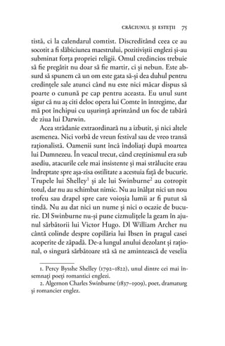 tistă, ci la calendarul comtist. Discreditând ceea ce au
socotit a ﬁ slăbiciunea maestrului, pozitiviştii englezi și-au
subminat forţa propriei religii. Omul credincios trebuie
să ﬁe pregătit nu doar să ﬁe martir, ci şi nebun. Este ab-
surd să spunem că un om este gata să-şi dea duhul pentru
credinţele sale atunci când nu este nici măcar dispus să
poarte o cunună pe cap pentru aceasta. Eu unul sunt
sigur că nu aş citi deloc opera lui Comte în întregime, dar
mă pot închipui cu uşurinţă aprinzând un foc de tabără
de ziua lui Darwin.
Acea strădanie extraordinară nu a izbutit, şi nici altele
asemenea. Nici vorbă de vreun festival sau de vreo transă
raţionalistă. Oamenii sunt încă îndoliați după moartea
lui Dumnezeu. În veacul trecut, când creştinismul era sub
asediu, atacurile cele mai insistente și mai strălucite erau
îndreptate spre așa-zisa ostilitate a acestuia faţă de bucurie.
Trupele lui Shelley1 şi ale lui Swinburne2 au cotropit
totul, dar nu au schimbat nimic. Nu au înălţat nici un nou
trofeu sau drapel spre care voioşia lumii ar ﬁ putut să
tindă. Nu au dat nici un nume şi nici o ocazie de bucu-
rie. Dl Swinburne nu-şi pune cizmuliţele la geam în aju-
nul sărbătorii lui Victor Hugo. Dl William Archer nu
cântă colinde despre copilăria lui Ibsen în pragul casei
acoperite de zăpadă. De-a lungul anului dezolant şi raţio-
nal, o singură sărbătoare stă să ne amintească de veselia
crăciunul şi esteţii 75
1. Percy Bysshe Shelley (1792–1822), unul dintre cei mai în-
semnaţi poeţi romantici englezi.
2. Algernon Charles Swinburne (1837–1909), poet, dramaturg
și romancier englez.
 