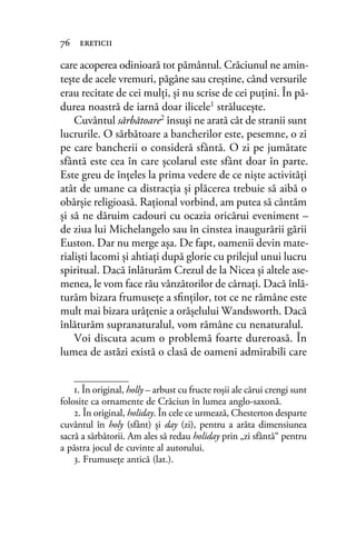 care acoperea odinioară tot pământul. Crăciunul ne amin-
tește de acele vremuri, păgâne sau creştine, când versurile
erau recitate de cei mulți, și nu scrise de cei puţini. În pă-
durea noastră de iarnă doar ilicele1 străluceşte.
Cuvântul sărbătoare2 însuși ne arată cât de stranii sunt
lucrurile. O sărbătoare a bancherilor este, pesemne, o zi
pe care bancherii o consideră sfântă. O zi pe jumătate
sfântă este cea în care şcolarul este sfânt doar în parte.
Este greu de înţeles la prima vedere de ce niște activități
atât de umane ca distracţia şi plăcerea trebuie să aibă o
obârşie religioasă. Raţional vorbind, am putea să cântăm
şi să ne dăruim cadouri cu ocazia oricărui eveniment –
de ziua lui Michelangelo sau în cinstea inaugurării gării
Euston. Dar nu merge aşa. De fapt, oamenii devin mate-
rialişti lacomi şi ahtiaţi după glorie cu prilejul unui lucru
spiritual. Dacă înlăturăm Crezul de la Nicea şi altele ase-
menea, le vom face rău vânzătorilor de cârnaţi. Dacă înlă-
turăm bizara frumuseţe a sﬁnţilor, tot ce ne rămâne este
mult mai bizara urâţenie a orășelului Wandsworth. Dacă
înlăturăm supranaturalul, vom rămâne cu nenaturalul.
Voi discuta acum o problemă foarte dureroasă. În
lumea de astăzi există o clasă de oameni admirabili care
76 ereticii
1. În original, holly – arbust cu fructe roșii ale cărui crengi sunt
folosite ca ornamente de Crăciun în lumea anglo-saxonă.
2. În original, holiday. În cele ce urmează, Chesterton desparte
cuvântul în holy (sfânt) și day (zi), pentru a arăta dimensiunea
sacră a sărbătorii. Am ales să redau holiday prin „zi sfântă“ pentru
a păstra jocul de cuvinte al autorului.
3. Frumuseţe antică (lat.).
 