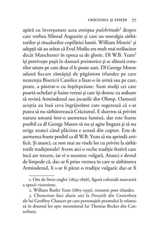 apără cu înverşunare acea antiqua pulchritudo3 despre
care vorbea Sfântul Augustin şi care au nostalgia sărbă-
torilor şi ritualurilor copilăriei lumii. William Morris1 şi
adepţii săi au arătat că Evul Mediu era mult mai strălucitor
decât Manchester în epoca sa de glorie. Dl W.B. Yeats2
îşi potriveşte paşii în dansuri preistorice şi se alătură coru-
rilor uitate pe care doar el le poate auzi. Dl George Moore
adună ﬁecare rămăşiţă de păgânism irlandez pe care
neatenţia Bisericii Catolice a lăsat-o în urmă sau pe care,
poate, a păstrat-o cu înţelepciune. Sunt mulți cei care
poartă ochelari şi haine verzui şi care își doresc cu ardoare
să revină Armindenul sau jocurile din Olimp. Oamenii
aceștia au însă ceva îngrijorător care sugerează că s-ar
putea să nu sărbătorească Crăciunul. E dureros să privim
natura umană într-o asemenea lumină, dar este foarte
posibil ca dl George Moore să nu-şi agite lingura şi să nu
strige atunci când plăcinta e scoasă din cuptor. Este de
asemenea foarte posibil ca dl W.B. Yeats să nu aprindă arti-
ﬁcii. Şi atunci, ce rost mai au visele lor cu privire la sărbă-
torile tradiţionale? Avem aici o veche tradiţie festivă care
încă are trecere, iar ei o socotesc vulgară. Atunci e destul
de limpede că, dac-ar ﬁ prins vremea în care se sărbătorea
Armindenul, li s-ar ﬁ părut o tradiție vulgară; dac-ar ﬁ
crăciunul şi esteţii 77
1. Om de litere englez (1834–1896), ﬁgură culturală marcantă
a epocii victoriene.
2. William Butler Yeats (1865–1939), renumit poet irlandez.
3. Chesterton face aluzie aici la Poveștile din Canterbury
ale lui Geoffrey Chaucer pe care personajele poemului le relatea-
ză în drumul lor spre mormântul lui Thomas Becket din Can-
terbury.
 
