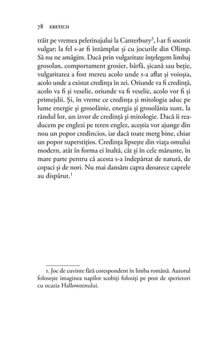 trăit pe vremea pelerinajului la Canterbury3
, l-ar ﬁ socotit
vulgar; la fel s-ar ﬁ întâmplat și cu jocurile din Olimp.
Să nu ne amăgim. Dacă prin vulgaritate înţelegem limbaj
grosolan, comportament grosier, bârfă, şicană sau beţie,
vulgaritatea a fost mereu acolo unde s-a aﬂat şi voioşia,
acolo unde a existat credinţa în zei. Oriunde va ﬁ credinţă,
acolo va ﬁ şi veselie, oriunde va ﬁ veselie, acolo vor ﬁ şi
primejdii. Și, în vreme ce credinţa şi mitologia aduc pe
lume energie şi grosolănie, energia şi grosolănia sunt, la
rândul lor, un izvor de credinţă şi mitologie. Dacă îi rea-
ducem pe englezi pe teren englez, aceştia vor ajunge din
nou un popor credincios, iar dacă toate merg bine, chiar
un popor superstiţios. Credinţa lipsește din viaţa omului
modern, atât în forma ei înaltă, cât și în cele mărunte, în
mare parte pentru că acesta s-a îndepărtat de natură, de
copaci şi de nori. Nu mai dansăm capra deoarece caprele
au dispărut.1
78 ereticii
1. Joc de cuvinte fără corespondent în limba română. Autorul
folosește imaginea napilor scobiţi folosiţi pe post de sperietori
cu ocazia Halloweenului.
 