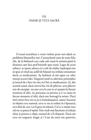 VII
OMAR ŞI VIŢA SACRĂ
O nouă moralitate a venit violent peste noi odată cu
problema băuturilor tari. Cunoscătorii sunt de toate felu-
rile, de la bărbatul care cade sub masă la amiază până la
doamna care face praf barurile spre seară. Legat de acest
subiect, se spune adesea că o cale de mijloc înţeleaptă este
să spui că vinul sau astfel de băuturi nu trebuie consumate
decât ca medicament. Aş îndrăzni să mă opun cu vehe-
menţă acestei idei. Singurul mod cu adevărat primejdios
şi imoral de a bea vin este să-l bei ca medicament. Şi, din
această cauză, dacă cineva bea vin de plăcere, acea plăcere
este de excepţie, nu este ceva la care te-ai aştepta în ﬁecare
moment al zilei, iar persoana cu pricina n-o va căuta în
ﬁecare moment al zilei, dacă este întreagă la minte. Dacă
însă cineva bea vin ca să se însănătoşească, atunci încearcă
să obţină ceva natural, ceva ce nu ar trebui să-i lipsească,
ceva fără de care i-ar ﬁ greu să trăiască. Cel ce a simţit exta-
zul nu va putea ﬁ ispitit. Este mult mai fascinant să trăieşti,
chiar şi pentru o clipă, extazul de a ﬁ obişnuit. Dacă am
avea un unguent magic şi i l-am da unui om puternic,
 