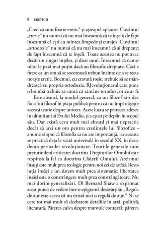 „Cred că sunt foarte eretic“ şi aşteaptă aplauze. Cuvântul
„erezie“ nu numai că nu mai înseamnă că te înşeli; de fapt
înseamnă că eşti cu mintea limpede şi curajos. Cuvântul
„ortodoxie“ nu numai că nu mai înseamnă că ai dreptate;
de fapt înseamnă că te înşeli. Toate acestea nu pot avea
decât un singur înţeles, şi doar unul. Înseamnă că oame-
nilor le pasă mai puţin dacă au ﬁlozoﬁc dreptate. Căci e
ﬁresc ca un om să se socotească nebun înainte de a se recu-
noaşte eretic. Boemul, cu cravată roşie, trebuie să se mân-
drească cu propria ortodoxie. RJevoluţionarul care pune
o bombă trebuie să simtă că rămâne ortodox, orice ar ﬁ.
Este absurd, la modul general, ca un ﬁlozof să-i dea
foc altui ﬁlozof în piaţa publică pentru că nu împărtăşeşte
aceeaşi teorie despre univers. Acest lucru se petrecea adesea
în ultimii ani ai Evului Mediu, şi a eşuat pe deplin în scopul
său. Dar există ceva mult mai absurd şi mai nepractic
decât să arzi un om pentru credinţele lui ﬁlozoﬁce –
anume să spui că ﬁlozoﬁa sa nu are importanţă, iar aceasta
se practică deja la scară universală în secolul XX, în deca-
denţa perioadei revoluţionare. Teoriile generale sunt
pretutindeni criticate; doctrina Drepturilor Omului este
respinsă la fel ca doctrina Căderii Omului. Ateismul
însuşi este mult prea teologic pentru noi cei de astăzi. Revo-
luţia însăşi e un sistem mult prea sistematic; libertatea
însăşi este o constrângere mult prea constrângătoare. Nu
mai dorim generalizări. Dl Bernard Shaw a exprimat
acest punct de vedere într-o epigramă desăvârşită: „Regula
de aur este aceea că nu există nici o regulă de aur.“ Ni se
cere tot mai mult să dezbatem detaliile în artă, politică,
literatură. Părerea cuiva despre tramvaie contează; părerea
8 ereticii
 
