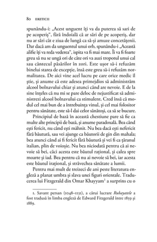 spunându-i: „Acest unguent îţi va da puterea să sari de
pe acoperiş“, fără îndoială că ar sări de pe acoperiş, dar
nu ar sări cât e ziua de lungă ca să-şi amuze concetăţenii.
Dar dacă am da unguentul unui orb, spunându-i „Această
aliﬁe îţi va reda vederea“, ispita va ﬁ mai mare. Îi va ﬁ foarte
greu să nu se ungă ori de câte ori va auzi tropotul unui cal
sau cântecul păsărilor în zori. Este uşor să-i refuzăm
binelui starea de excepţie, însă este greu să-i refuzăm nor-
malitatea. De aici vine acel lucru pe care orice medic îl
ştie, şi anume că este adesea primejdios să administrăm
alcool bolnavului chiar şi atunci când are nevoie. E de la
sine înţeles că nu mi se pare deloc de nejustiﬁcat să admi-
nistrezi alcool bolnavului ca stimulent. Cred însă că mo-
dul cel mai bun de a întrebuinţa vinul, şi cel mai folositor
pentru sănătate, este să-l dai celor sănătoşi, ca să se bucure.
Principiul de bază în această chestiune pare să ﬁe ca
multe alte principii de bază, şi anume paradoxală. Bea când
eşti fericit, nu când eşti mâhnit. Nu bea dacă eşti nefericit
fără băutură, sau vei ajunge ca băutorii de gin din mahala;
bea atunci când ai ﬁ fericit fără băutură şi vei ﬁ ca ţăranul
italian, plin de voioşie. Nu bea niciodată pentru că ai ne-
voie să bei, căci acesta este băutul raţional, şi calea spre
moarte şi iad. Bea pentru că nu ai nevoie să bei, iar acesta
este băutul iraţional, şi străvechea sănătate a lumii.
Pentru mai mult de treizeci de ani peste literatura en-
gleză a planat umbra şi slava unei ﬁguri orientale. Tradu-
cerea lui Fitzgerald din Omar Khayyam1 a surprins cu o
1. Savant persan (1048–1131), a cărui lucrare Rubayatele a
fost tradusă în limba engleză de Edward Fitzgerald între 1859 și
1889.
80 ereticii
 