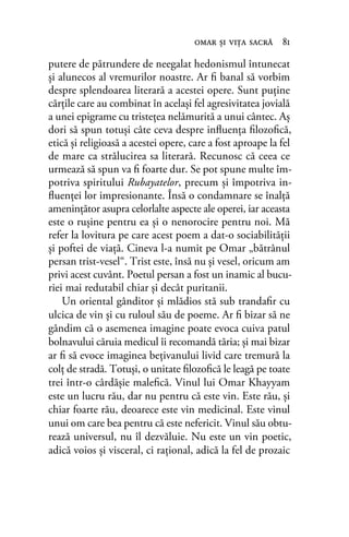 putere de pătrundere de neegalat hedonismul întunecat
şi alunecos al vremurilor noastre. Ar ﬁ banal să vorbim
despre splendoarea literară a acestei opere. Sunt puţine
cărţile care au combinat în acelaşi fel agresivitatea jovială
a unei epigrame cu tristeţea nelămurită a unui cântec. Aş
dori să spun totuşi câte ceva despre inﬂuenţa ﬁlozoﬁcă,
etică şi religioasă a acestei opere, care a fost aproape la fel
de mare ca strălucirea sa literară. Recunosc că ceea ce
urmează să spun va ﬁ foarte dur. Se pot spune multe îm-
potriva spiritului Rubayatelor, precum şi împotriva in-
ﬂuenţei lor impresionante. Însă o condamnare se înalţă
ameninţător asupra celorlalte aspecte ale operei, iar aceasta
este o ruşine pentru ea şi o nenorocire pentru noi. Mă
refer la lovitura pe care acest poem a dat-o sociabilităţii
şi poftei de viaţă. Cineva l-a numit pe Omar „bătrânul
persan trist-vesel“. Trist este, însă nu şi vesel, oricum am
privi acest cuvânt. Poetul persan a fost un inamic al bucu-
riei mai redutabil chiar şi decât puritanii.
Un oriental gânditor şi mlădios stă sub trandaﬁr cu
ulcica de vin şi cu ruloul său de poeme. Ar ﬁ bizar să ne
gândim că o asemenea imagine poate evoca cuiva patul
bolnavului căruia medicul îi recomandă tăria; şi mai bizar
ar ﬁ să evoce imaginea beţivanului livid care tremură la
colţ de stradă. Totuşi, o unitate ﬁlozoﬁcă le leagă pe toate
trei într-o cârdăşie maleﬁcă. Vinul lui Omar Khayyam
este un lucru rău, dar nu pentru că este vin. Este rău, şi
chiar foarte rău, deoarece este vin medicinal. Este vinul
unui om care bea pentru că este nefericit. Vinul său obtu-
rează universul, nu îl dezvăluie. Nu este un vin poetic,
adică voios şi visceral, ci raţional, adică la fel de prozaic
omar şi viţa sacră 81
 