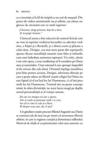 ca o investiţie şi la fel de insipid ca un ceai de muşeţel. Din
punct de vedere sentimental, nu şi stilistic, un cântec en-
glezesc de cârciumă este cu mult superior:
„Ulicioara, dragi prieteni, daţi de-a dura
Şi să gurgă văutura.“
Cântecul acesta a fost născocit de oameni fericiţi care
au vrut să exprime vrednicia lucrurilor cu adevărat vred-
nice, a frăţiei şi a ﬂecărelii, şi a tihnei scurte şi plăcute a
celui sărac. Desigur, cea mai mare parte din reproşurile
apatice făcute moralităţii omarite sunt false şi infantile,
cum sunt îndeobşte asemenea reproşuri. Un critic, căruia
i-am citit opera, a avut nesăbuinţa să îl considere pe Omar
ateu şi materialist. Unui oriental îi este aproape imposibil
să ﬁe oricare din cele două. Orientul înţelege metaﬁzica
prea bine pentru aceasta. Desigur, adevărata obiecţie pe
care o poate aduce un ﬁlozof creştin religiei lui Omar nu
este faptul că el nu lasă loc lui Dumnezeu, ci că lasă prea
mult loc lui Dumnezeu. Teismul său nu poate concepe
nimic în afara divinităţii, iar acest lucru neagă pe deplin
sensul personalităţii şi al voinţei umane.
„Da sau nu mingea nu ştie a spune,
Aici şi acolo ea porneşte unde i se cere.
Iar cel ce vânt la vale ţi-a făcut
El despre toate ştie, da, el ştie!“
Un gânditor creştin precum Sfântul Augustin sau Dante
ar contesta cele de mai sus pe motiv că nesocotesc liberul-
arbitru, în care se regăsesc curajul şi demnitatea suﬂetului.
Motivul de sfadă al creştinismului celui mai autentic cu
82 ereticii
 