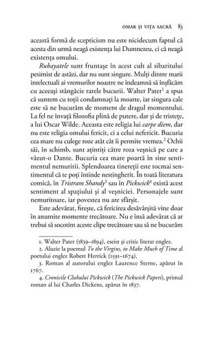 această formă de scepticism nu este nicidecum faptul că
acesta din urmă neagă existenţa lui Dumnezeu, ci că neagă
existenţa omului.
Rubayatele sunt fruntaşe în acest cult al sibaritului
pesimist de astăzi, dar nu sunt singure. Mulţi dintre marii
intelectuali ai vremurilor noastre ne îndeamnă să înşfăcăm
cu aceeaşi stângăcie rarele bucurii. Walter Pater1 a spus
că suntem cu toţii condamnaţi la moarte, iar singura cale
este să ne bucurăm de moment de dragul momentului.
La fel ne învaţă ﬁlozoﬁa plină de putere, dar şi de tristeţe,
a lui Oscar Wilde. Aceasta este religia lui carpe diem, dar
nu este religia omului fericit, ci a celui nefericit. Bucuria
cea mare nu culege roze atât cât îi permite vremea.2 Ochii
săi, în schimb, sunt aţintiţi către roza veşnică pe care a
văzut-o Dante. Bucuria cea mare poartă în sine senti-
mentul nemuririi. Splendoarea tinereţii este tocmai sen-
timentul că te poţi întinde nestingherit. În toată literatura
comică, în Tristram Shandy3 sau în Pickwick4 există acest
sentiment al spaţiului şi al veşniciei. Personajele sunt
nemuritoare, iar povestea nu are sfârşit.
Este adevărat, ﬁreşte, că fericirea desăvârşită vine doar
în anumite momente trecătoare. Nu e însă adevărat că ar
trebui să socotim aceste clipe trecătoare sau să ne bucurăm
omar şi viţa sacră 83
1. Walter Pater (1839–1894), eseist și critic literar englez.
2. Aluzie la poemul To the Virgins, to Make Much of Time al
poetului englez Robert Herrick (1591–1674).
3. Roman al autorului englez Laurence Sterne, apărut în
1767.
4. Cronicile Clubului Pickwick (The Pickwick Papers), primul
roman al lui Charles Dickens, apărut în 1837.
 