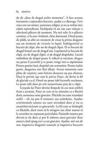 de ele „doar de dragul acelor momente“. A face aceasta
înseamnă a raţionaliza bucuria, aşadar a o distruge. Feri-
cirea este un mister, asemenea religiei, şi nu ar trebui nici-
odată raţionalizată. Închipuiţi-vă un om care trăieşte o
adevărată plăcere de moment. Nu mă refer la o plăcere
cuminte, ci la una virulentă, chiar dureroasă. Omul poate,
de pildă, să aibă un moment de extaz la prima dragoste
sau un moment de victorie în luptă. Îndrăgostitul se
bucură de clipă, dar nu de dragul clipei. El se bucură de
dragul femeii sau de dragul său. Luptătorul se bucură de
clipă, nu de dragul clipei, ci de dragul drapelului. Lucrul
simbolizat de drapel poate ﬁ ridicol şi trecător; dragos-
tea poate ﬁ juvenilă şi se poate stinge într-o săptămână.
Pentru patriot însă, drapelul este nemuritor. Pentru îndră-
gostit, dragostea este fără sfârşit. Aceste momente sunt
pline de veşnicie; sunt fericite deoarece nu par efemere.
Dacă le privim aşa cum le privea Pater, ele devin la fel
de glaciale ca el. Omul nu poate iubi lucrurile trecătoare.
Le poate iubi doar pe cele nemuritoare preţ de o clipă.
Greşeala lui Pater devine limpede în cea mai celebră
frază a acestuia. Pater ne cere să ne mistuim ca o ﬂacără
dură, asemenea unui giuvaier. Flăcările nu sunt niciodată
astfel – ele nu pot ﬁ mânuite sau orânduite. Aşadar,
sentimentele umane nu sunt niciodată dure şi nu se
aseamănă nicicum cu giuvaerele. La fel cum se întâmplă
cu ﬂăcările, dacă vrem să le atingem sau chiar numai să
le cercetăm ne expunem pericolului. Pasiunile noastre pot
deveni şi ele dure şi pot ﬁ aidoma unui giuvaier doar
atunci când ajung reci ca un giuvaier. Aşadar, nici un alt
atac împotriva dragostei naturale şi împotriva bucuriei
84 ereticii
 