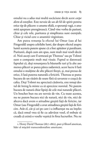 omului nu a adus mai multă uscăciune decât acest carpe
diem al esteţilor. Este nevoie de un alt fel de spirit pentru
orice tip de plăcere: o anume sﬁală, o speranţă vagă, o anu-
mită aşteptare ştrengărească. Când vine vorba de pasiuni,
chiar şi cele rele, puritatea şi simplitatea sunt esenţiale.
Chiar şi viciul cere o anumită virginitate.
Am putea renunţa la efectul lui Omar (sau al lui
Fitzgerald) asupra celeilalte lumi, dar despre efectul asupra
lumii acesteia putem spune că a fost apăsător şi paralizant.
Puritanii, după cum am spus, sunt mult mai veseli decât
el. Noii asceţi care îl urmează pe Thoreau1 sau pe Tolstoi
sunt o companie mult mai vioaie. Faptul se datorează
faptului că, deşi renunţarea la băuturile tari şi la alte ase-
menea plăceri ar putea părea zadarnică, acest lucru îi lasă
omului o mulţime de alte plăceri ﬁreşti, şi, mai presus de
orice, îi lasă puterea naturală a fericirii. Thoreau se putea
bucura de un răsărit de soare fără să savureze o ceaşcă de
cafea. Deşi Tolstoi nu apreciază căsătoria, este totuşi des-
tul de întreg la minte ca să aprecieze noroiul. Ne putem
bucura de natură chiar lipsiţi de cele mai naturale plăceri.
Un boschet bun nu are nevoie de vin. Cu toate acestea,
nu ne putem bucura nici de natură, nici de vin, nici de
altceva dacă avem o atitudine greşită faţă de fericire, iar
Omar (sau Fitzgerald) a avut atitudinea greşită faţă de feri-
cire. Atât el, cât şi cei pe care i-a inﬂuenţat nu au înţeles
că, dacă omul vrea să ﬁe cu adevărat vesel, el trebuie să
creadă că există o veselie veşnică în ﬁrea lucrurilor. Nu ne
omar şi viţa sacră 85
1. Henry David Thoreau (1817–1862), poet și ﬁlozof american,
lider al mișcării transcendentaliste americane.
 