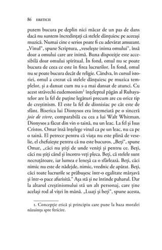 putem bucura pe deplin nici măcar de un pas de dans
dacă nu suntem încredinţaţi că stelele dănţuiesc pe aceeaşi
muzică. Numai cine e serios poate ﬁ cu adevărat amuzant.
„Vinul“, spune Scriptura, „veseleşte inima omului“, însă
doar a omului care are inimă. Buna dispoziţie este acce-
sibilă doar omului spiritual. În fond, omul nu se poate
bucura de ceea ce este în ﬁrea lucrurilor. În fond, omul
nu se poate bucura decât de religie. Cândva, în cursul isto-
riei, omul a crezut că stelele dănţuiesc pe muzica tem-
plelor, şi a dansat cum nu s-a mai dansat de atunci. Cu
acest străvechi eudemonism1
înţeleptul păgân al Rubaya-
telor are la fel de puţine legături precum are cu orice tip
de creştinism. El este la fel de dionisiac pe cât este de
sfânt. Biserica lui Dionysos era întemeiată pe o sinceră
joie de vivre, comparabilă cu cea a lui Walt Whitman.
Dionysos a făcut din vin o taină, nu un leac. La fel şi Isus
Cristos. Omar însă înţelege vinul ca pe un leac, nu ca pe
o taină. El petrece pentru că viaţa nu este plină de vese-
lie, el chefuieşte pentru că nu este bucuros. „Beţi“, spune
Omar, „căci nu ştiţi de unde veniţi şi pentru ce. Beţi,
căci nu ştiţi când şi încotro veţi pleca. Beţi, că stelele sunt
necruţătoare, iar lumea e leneşă ca o sfârlează. Beţi, căci
nimic nu este de nădejde, nimic, vrednic de apărat. Beţi,
căci toate lucrurile se prăbuşesc într-o egalitate mârşavă
şi într-o pace afurisită.“ Aşa stă şi ne întinde paharul. Dar
la altarul creştinismului stă un alt personaj, care ţine
acelaşi rod al viţei în mână. „Luaţi şi beţi“, spune acesta,
86 ereticii
1. Concepţie etică și principiu care pune la baza moralei
năzuinţa spre fericire.
 