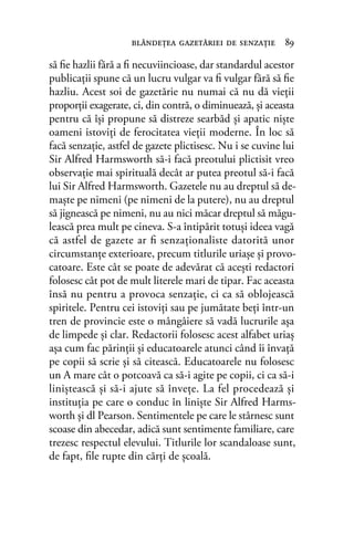 să ﬁe hazlii fără a ﬁ necuviincioase, dar standardul acestor
publicaţii spune că un lucru vulgar va ﬁ vulgar fără să ﬁe
hazliu. Acest soi de gazetărie nu numai că nu dă vieţii
proporţii exagerate, ci, din contră, o diminuează, şi aceasta
pentru că îşi propune să distreze searbăd şi apatic nişte
oameni istoviţi de ferocitatea vieţii moderne. În loc să
facă senzaţie, astfel de gazete plictisesc. Nu i se cuvine lui
Sir Alfred Harmsworth să-i facă preotului plictisit vreo
observaţie mai spirituală decât ar putea preotul să-i facă
lui Sir Alfred Harmsworth. Gazetele nu au dreptul să de-
maşte pe nimeni (pe nimeni de la putere), nu au dreptul
să jignească pe nimeni, nu au nici măcar dreptul să măgu-
lească prea mult pe cineva. S-a întipărit totuşi ideea vagă
că astfel de gazete ar ﬁ senzaţionaliste datorită unor
circumstanţe exterioare, precum titlurile uriaşe şi provo-
catoare. Este cât se poate de adevărat că aceşti redactori
folosesc cât pot de mult literele mari de tipar. Fac aceasta
însă nu pentru a provoca senzaţie, ci ca să oblojească
spiritele. Pentru cei istoviţi sau pe jumătate beţi într-un
tren de provincie este o mângâiere să vadă lucrurile aşa
de limpede şi clar. Redactorii folosesc acest alfabet uriaş
aşa cum fac părinţii şi educatoarele atunci când îi învaţă
pe copii să scrie şi să citească. Educatoarele nu folosesc
un A mare cât o potcoavă ca să-i agite pe copii, ci ca să-i
liniştească şi să-i ajute să înveţe. La fel procedează şi
instituţia pe care o conduc în linişte Sir Alfred Harms-
worth şi dl Pearson. Sentimentele pe care le stârnesc sunt
scoase din abecedar, adică sunt sentimente familiare, care
trezesc respectul elevului. Titlurile lor scandaloase sunt,
de fapt, ﬁle rupte din cărţi de şcoală.
blândeţea gazetăriei de senzaţie 89
 