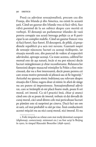Presă cu adevărat senzaţionalistă, precum cea din
Franţa, din Irlanda şi din America, nu există în această
ţară. Când un gazetar din Irlanda vrea să facă vâlvă, face
vâlvă pornind de la un subiect despre care merită să
vorbeşti. El denunţă un parlamentar irlandez de vază
pentru corupţie sau acuză întreaga poliţie ca ar ﬁ parti-
cipat la un complot maleﬁc. Când un gazetar francez vrea
să facă furori, face furori. El descoperă, de pildă, că preşe-
dintele republicii şi-a ucis trei neveste. Gazetarii noştri
de senzaţie născocesc lucruri cu aceeaşi ticăloşenie, iar
situaţia morală este, din punctul de vedere al respectării
adevărului, aproape aceeaşi. Cu toate acestea, calibrul lor
mental este de aşa natură, încât ei nu pot născoci decât
lucruri mângâietoare şi chiar reconfortante. Relatarea lor
fantezistă despre masacrul trimişilor la Pekin a fost min-
cinoasă, dar nu a fost interesantă, decât poate pentru cei
care aveau motive personale să jelească sau să ﬁe îngroziţi.1
Articolul nu spunea nimic îndrăzneţ sau relevant despre
situaţia din China; sugera doar că nimic în afară de sânge
nu are putere să impresioneze. Senzaţionalismul adevă-
rat, care se întâmplă să-mi placă foarte mult, poate ﬁ ori
moral, ori imoral. Ca să-l practici însă, chiar şi atunci
când este cât se poate de imoral, trebuie să dai dovadă de
curaj moral, căci unul dintre cele mai periculoase lucruri
pe pământ este să surprinzi pe cineva. Dacă faci un om
să sară, cel mai probabil va sări pe tine. Însă conducătorii
acestei mişcări nu au nici curaj moral, nici imoral. Ei nu
90 ereticii
1. Foile timpului au relatat cum mai mulţi demnitari europeni
(diplomaţi, comercianţi, misionari etc.) au fost ucişi la Beijing
în 1900, în timpul Răscoalei Boxerilor (1898–1900).
 