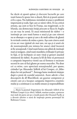 fac decât să spună apăsat şi elocvent lucrurile pe care
toată lumea le spune într-o doară, fără să-şi poată aminti
că le-a spus. Nu îndrăznesc niciodată să atace o problemă
importantă şi reală, fapt care ar stârni vâlvă. Ei nu critică
armata, aşa cum se face în Franţa, sau magistraţii, ca în
Irlanda, sau democraţia însăşi precum se făcea în Anglia
cu un veac în urmă. Ei atacă ministerul de război – o
instituţie pe care toată lumea o atacă şi pe care nimeni
nu se oboseşte s-o apere şi care e de mult subiect de glumă
în revistele comice de mâna a patra. Aşa cum cineva arată
că nu are voce ţipând cât mai tare, tot aşa şi ei arată cât
de nesenzaţională este mintea lor atunci când încearcă
să ﬁe senzaţionali. Când toată lumea este plină de instituţii
mari şi nesigure, când toată murdăria civilizaţiei îi priveşte
în faţă, ei îşi închipuie că sunt viteji şi grozavi atacând
ministerul de război. Ar putea la fel de bine să pornească
o campanie împotriva vremii sau să formeze o societate
secretă în care să facă glume pe seama soacrelor. Nu doar
cei ca mine, care apreciază senzaţionalul, pot spune,
citându-l pe Alexander Selkirk al lui Cowper, că „blân-
deţea lor mă şochează“1
. Întreaga lume modernă tânjeşte
după o presă de scandal autentică. Acest adevăr a fost
descoperit de dl Blatchford, un gazetar competent şi
cinstit care şi-a început campania împotriva creştinis-
mului şi a continuat-o cu multă onoare şi responsabilitate
blândeţea gazetăriei de senzaţie 91
1. Aluzie la poemul Singurătatea lui Alexander Selkirk al lui
William Cowper (1731–1800). Selkirk, marinar scoţian, a petrecut
mai mult de patru ani pe o insulă pustie din Oceanul Paciﬁc și
a devenit ulterior o sursă de inspiraţie pentru personajul lui
Robinson Crusoe.
 